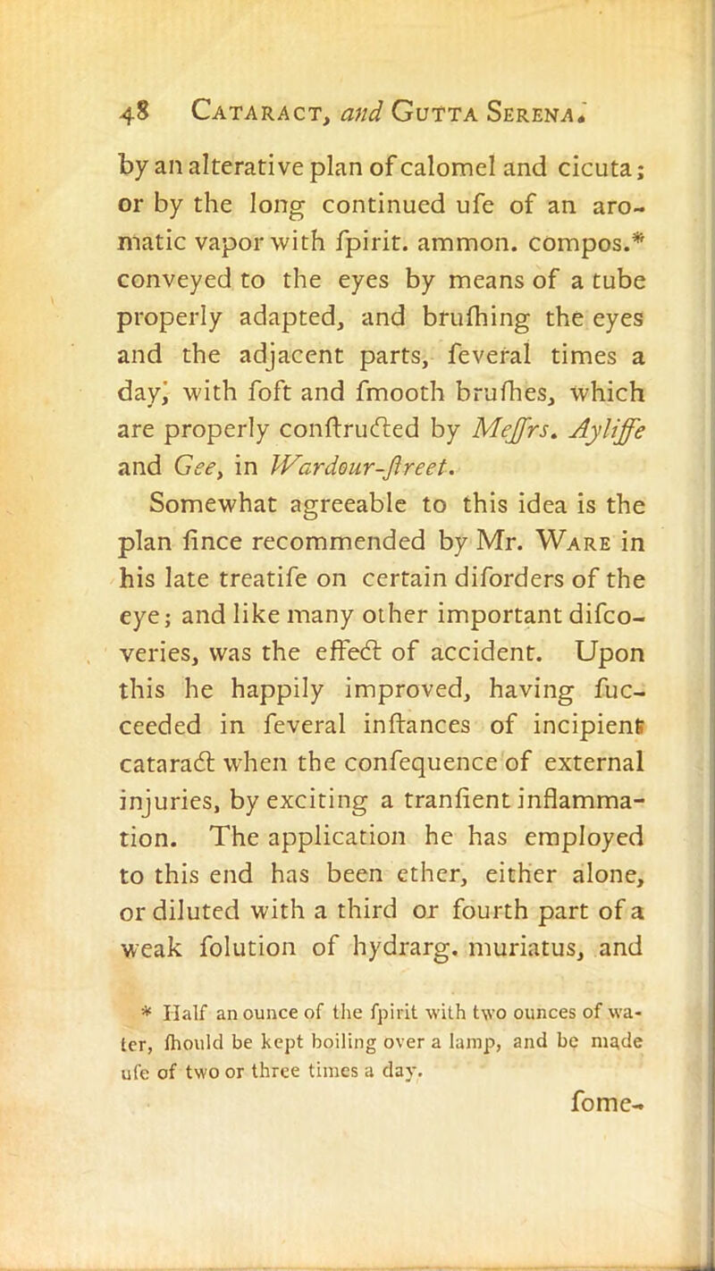 by an alterative plan of calomel and cicuta; or by the long continued ufe of an aro- matic vapor with fpirit. ammon. compos.* conveyed to the eyes by means of a tube properly adapted, and brufhing the eyes and the adjacent parts, feveral times a day! with foft and fmooth brufhes, which are properly conftrucfled by Mejfrs^ and Gee, in JVardeur-Jireet. Somewhat agreeable to this idea is the plan lince recommended by Mr. Ware in his late treatife on certain diforders of the eye; and like many other important difco- veries, was the elfedl of accident. Upon this he happily improved, having fuc- ceeded in feveral inftances of incipienfi cataradl; when the confequence of external injuries, by exciting a tranfient inflamma- tion. The application he has employed to this end has been ether, either alone, or diluted with a third or fourth part of a weak folution of hydrarg. muriatus, and * Half an ounce of tlie fpirit -with two ounces of wa- ter, fhould be kept boiling over a lamp, and be made ufe of two or three times a day. fome-