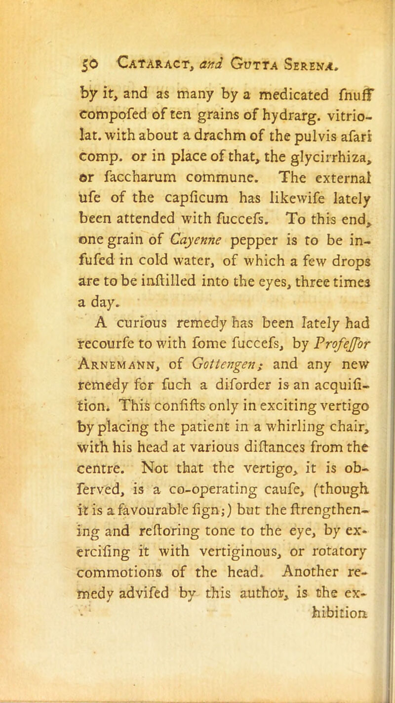 by it, and as many by a medicated fnufF compofed of ten grains of hydrarg. vitrio- lat. with about a drachm of the pulvis afari comp, or in place of that, the glycirrhiza, or faccharum commune. The external ufe of the capficum has likewife lately been attended with fuccefs. To this end, one grain of Cayenne pepper is to be in- fufed in cold water, of which a few drops are to be inftilled into the eyes, three times a day. A curious remedy has been lately had recourfe to with fome fuccefs, by Profejfbr | Arnemann, of Gottengenj and any new remedy for fuch a diforder is an acquifi- i tion. This confifts only in exciting vertigo by placing the patient in a whirling chair, with his head at various diftances from the centre. Not that the vertigo, it is ob- ferved, is a co-operating caufe, (though, it is afavourabl'e fign,*) but the ftrengthen- ing and reftoring tone to the eye, by ex- erciling it with vertiginous, or rotatory commotions of the head. Another re- medy advifed by this author, is the ex- j hibition