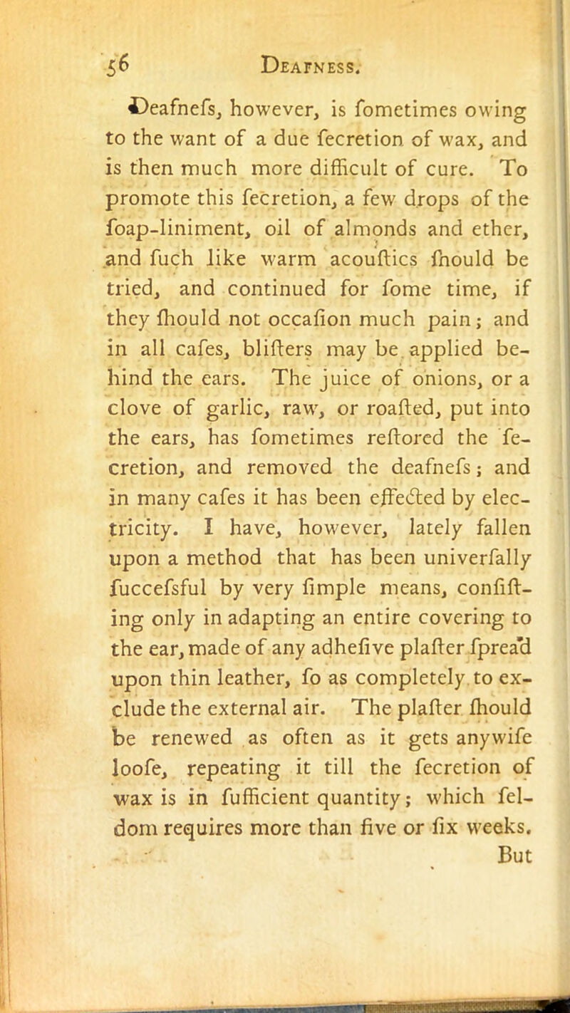 Deafnefs, however, is fometimes owing to the want of a due fecretion of wax, and is then much more difficult of cure. To promote this fecretion, a few drops of the foap-liniment, oil of almonds and ether, and fuch like warm acouftics fnould be tried, and continued for fome time, if they ffiould not occafion much pain; and in all cafes, blifters may be, applied be- hind the ears. The juice of onions, or a clove of garlic, raw, or roafted, put into the ears, has fometimes reflorcd the fe- cretion, and removed the deafnefs; and in many cafes it has been effie(5led by elec- tricity. I have, however, lately fallen upon a method that has been univerfally fuccefsful by very fimple means, confft- ing only in adapting an entire covering to the ear, made of any adhefive plafter fprea’d upon thin leather, fo as completely, to ex- clude the external air. The plafter ffiould be renewed as often as it gets any wife loofe, repeating it till the fecretion of wax is in fufficient quantity; which fel- dom requires more than five or fix weeks. But