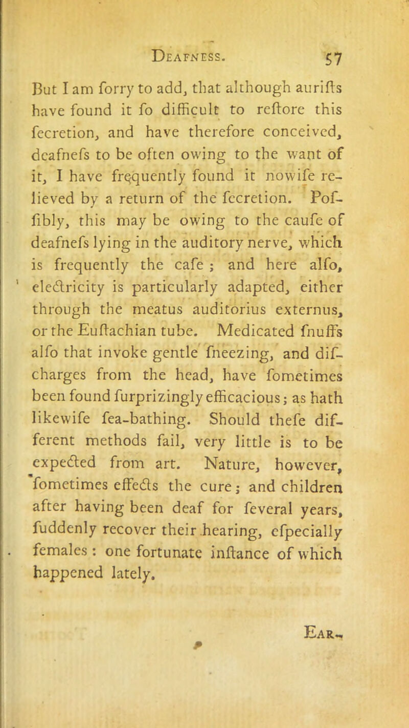 But I am forry to add, that although aurifts have found it fo difficult to reftore this fecretion, and have therefore conceived, dcafnefs to be often owing to the w^ant of it, I have frequently found it nowife re- lieved by a return of the fecrelion. Pof- fibly, this may be owing to the caufe of * •' deafnefs lying in the auditory nerve, which is frequently the cafe ; and here alfo, ' eledlricity is particularly adapted, either through the meatus auditorius externus, or the Euflachian tube. Medicated fnuffs alfo that invoke gentle' fneezing, and dif- charges from the head, have fometimes been found furprizingly efficacious; as hath likewife fea-bathing. Should thefe dif- ferent methods fail, very little is to be expedled from art. Nature, however, fometimes effeds the cure; and children after having been deaf for feveral years, fuddenly recover their .hearing, cfpecially females ; one fortunate inftance of w hich happened lately. p Ear