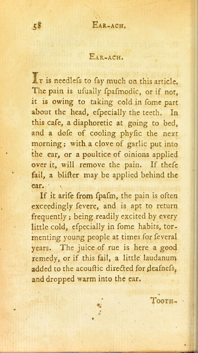 Ear-ach. It is needlefs to fay much on this article. The pain is ufually fpafmodic, or if not, it is owing to taking cold in fome part about the head, efpecially the teeth. In this cafe, a diaphoretic at going to bed, and a dofe of cooling phyfic the next morning; with a clove of garlic put into the ear, or a poultice of oinions applied over it, will remove the pain. If thefc fail, a blifter may be applied behind the car. • If it arife from fpafm, the pain is often exceedingly fevere, and is apt to return frequently; being readily excited by every little cold, efpecially in fome habits, tor- menting young people at times for feveral years. The juice of rue is here a good remedy, or if this fail, a little laudanum added to the acouftic diredled fordeafnefs^ and dropped warm into the ear. Tooth-! •