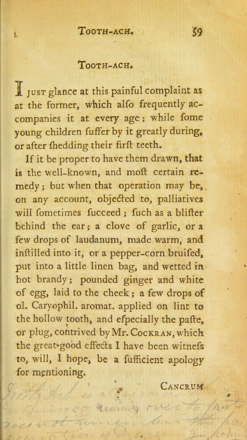 Jt Tooth-ach, I JUST glance at this painful complaint as at the former, which alfo frequently ac- companies it at every age ; while fome young children fufferby it greatly during, or after fhedding their firft teeth. If it be proper to have them drawn, that is the well-known, and moft certain re- medy; but when that operation may be,, on any account, obje6ted to, palliatives will fometimes fucceed ; fuch as a blifter behind the ear; a clove of garlic, or a few drops of laudanum, made warm, and inftilled into it, or a pepper-corn bruifed, put into a little linen bag, and wetted in hot brandy; pounded ginger and white of egg, laid to the cheek; a few drops of oL Caryophil. aromat. applied on lint to the hollow tooth, and efpecially the pafte, or plug, contrived by Mr. Cockran, which the great'gobd effedls I have been witnefs to, will, I hope, be a fufficient apology for mentioning. ’ Cancrum • t-. - ' . . '