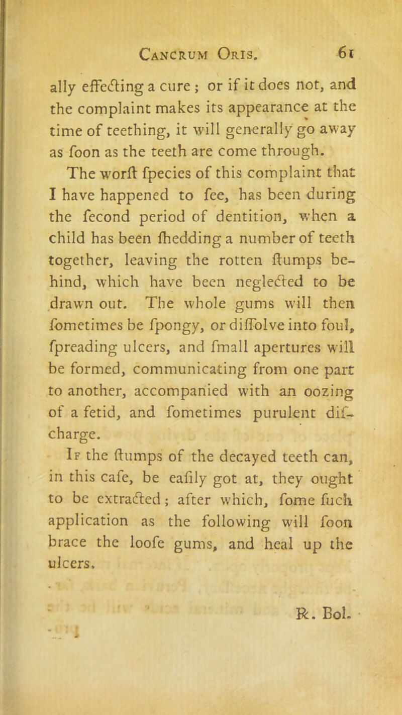 ally effe(5Ung a cure ; or if it does not, and the complaint makes its appearance at the time of teething, it will generally go away as foon as the teeth are come through. The w'orft fpecies of this complaint that I have happened to fee, has been during the fecond period of dentition, when a child has been Ibeddinga number of teeth together, leaving the rotten ftumps be- hind, which have been negletfled to be drawn out. The whole gums will then Ibmetimes be fpongy, or diffolve into foul, fpreading ulcers, and fmall apertures will be formed, communicating from one part to another, accompanied W'ith an oozing of a fetid, and fometimes purulent dif- charge. If the dumps of the decayed teeth can, in this cafe, be eafily got at, they ought to be extracted; after which, fome fucli application as the following will foon brace the loofe gums, and heal up the ulcers. R. Bol. •