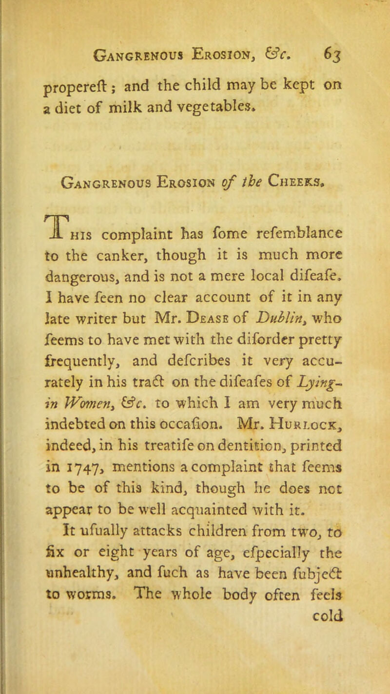 propereft; and the child may be kept on a diet of milk and vegetables. Gangrenous Erosion of ibe Cheeks, TThis complaint has fome refemblance to the canker, though it is much more dangerous, and is not a mere local difeale. I have feen no clear account of it in any late writer but Mr. Dease of Dublin^ who feems to have met with the diforder pretty frequently, and defcribes it very accu- rately in his trail on the difeafes of Lying- in Women^ &c. to which I am very much indebted on this occafion. Mr. Hurlock, indeed, in his treatife on dentition, printed in 1747, mentions a complaint that feems to be of this kind, though he does not appear to be well acquainted with it. It ufually attacks children from rwo, to fix or eight years of age, efpecially the unhealthy, and fuch as have been fubjeil to worms. The whole body often feels cold