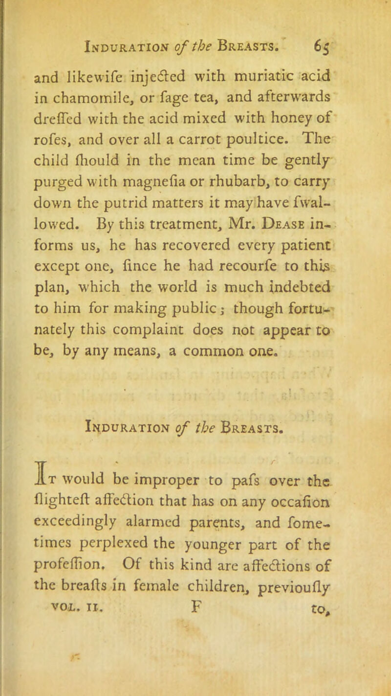 and likewife injected with muriatic acid in chamomile, or fage tea, and afterwards drefled with the acid mixed with honey of' rofes, and over all a carrot poultice. The child fliould in the mean time be gently purged with magnefia or rhubarb, to carry down the putrid matters it may have fwal- low'ed. By this treatment, Mr. Dease in- forms us, he has recovered every patient' except one, fince he had recourfe to this plan, which the world is much indebted to him for making public,- though fortU'-' nately this complaint does not appear to be, by any means, a common one. Induration of the Breasts. It would be improper to pafs over the flighteft affedfion that has on any occafion exceedingly alarmed parents, and fome- times perplexed the younger part of the profeflion. Of this kind are affedlions of the breahs in female children^ previoufly voi. II, F to.