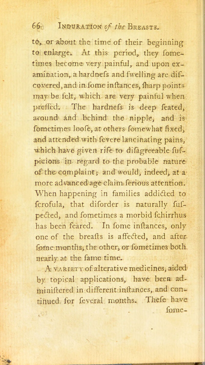 or about the time of their beginning to enlarge. At this period, they fome- ttmes become, very painfuJ, and upon ex- amination, ahardnefs and fvvelling are dif- cox^ered, and in fome inftances, lharp points may be fek, which are very painful when preflcd-. The hardnefs is deep feated, around and behind the nipple, and is fometimes loofe, at others fomewhat fixedi and attended with fevere lancinating pains, w-hich have given rife to difagreeable fuf- picions in regard to the probable nature of the complaint; and would, indeed, at a more advanced age claim:ferious attention. When happening in families addidled to fcrofula, that diforder is naturally fuf- pedted, and fometimes a morbid fchirrhus has been feared. In fome inftances, only one of the breafts is affedled, and after fome months, the other, or fometimes both nearly at the fame time. A VARIETY of alterative medicines, aided by topical applications, have been ad- miniftcred in different inftances, and con- tinued for feveral months. Thefe have fome-