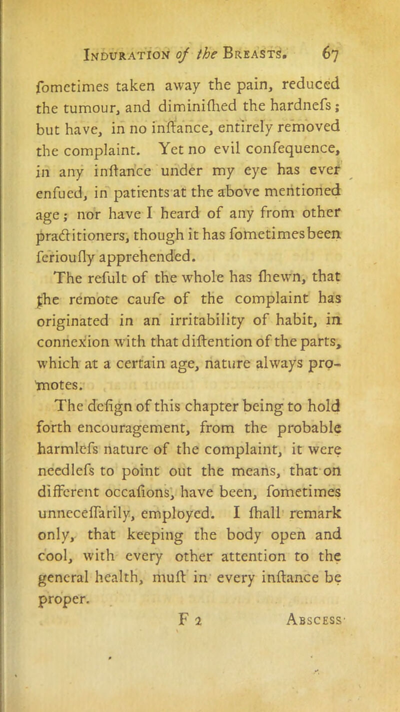 fometimes taken away the pain, reduced the tumour, and diminiflied the hardnefs; but have, in no inffance, entirely removed the complaint. Yet no evil confequence, in any inftance under my eye has evejt enfued, in patients at the a:bove mentioned age; nor have I heard of any from other practitioners, though it has fometimes been fe’rioufly apprehended. The refult of the whole has fliewn, that ^hc remote caufe of the complaint has originated in an irritability of habit, in connexion with that diftention of the parts, which at a certain age, nature always prp- 'motes. The dcfign of this chapter being to hold forth encouragement, from the probable harmlefs nature of the complaint, it were needlefs to point out the means, that on different occalions, have been, fometimes unnecelTarily, employed. I fhalb remark only, that keeping the body open and cool, with every other attention to the general health, mufV in- every inftance be proper. Abscess’