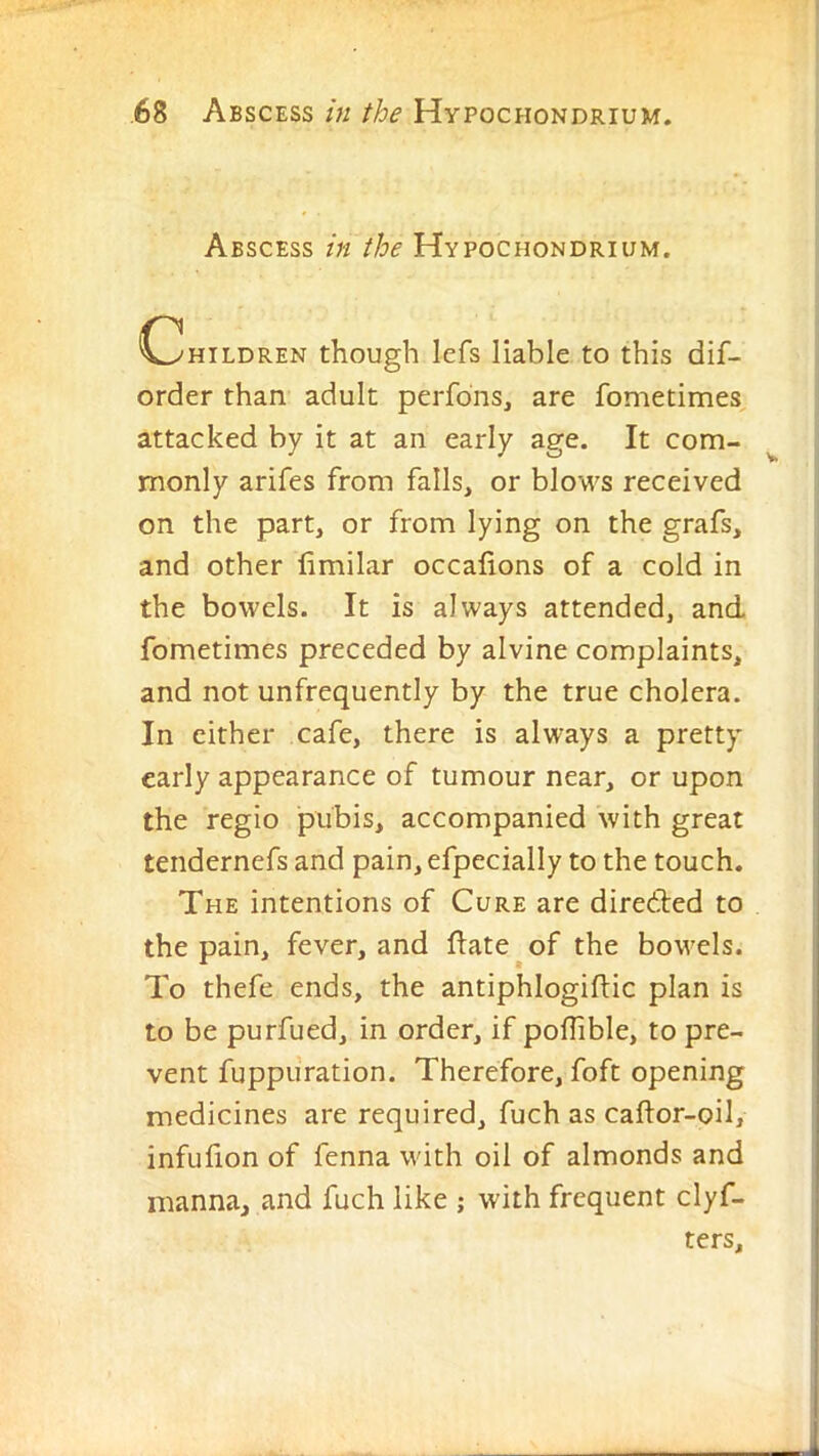 Abscess in the Hypochondrium. C^HiLDREN though Icfs liable to this dif- order than adult perfdns, are fometimes, attacked by it at an early age. It com- ^ monly arifes from falls, or blows received on the part, or from lying on the grafs, and other limilar occafions of a cold in the bowels. It is always attended, and fometimes preceded by alvine complaints, and not unfrequently by the true cholera. In either cafe, there is always a pretty early appearance of tumour near, or upon the regio pubis, accompanied with great tendernefs and pain,efpecially to the touch. The intentions of Cure are diredled to the pain, fever, and ftate of the bowels. To thefe ends, the antiphlogiflic plan is to be purfued, in order, if poflible, to pre- vent fuppuration. Therefore, foft opening medicines are required, fuch as caftor-oil, infufion of fenna with oil of almonds and manna, and fuch like ; with frequent clyf- ters.