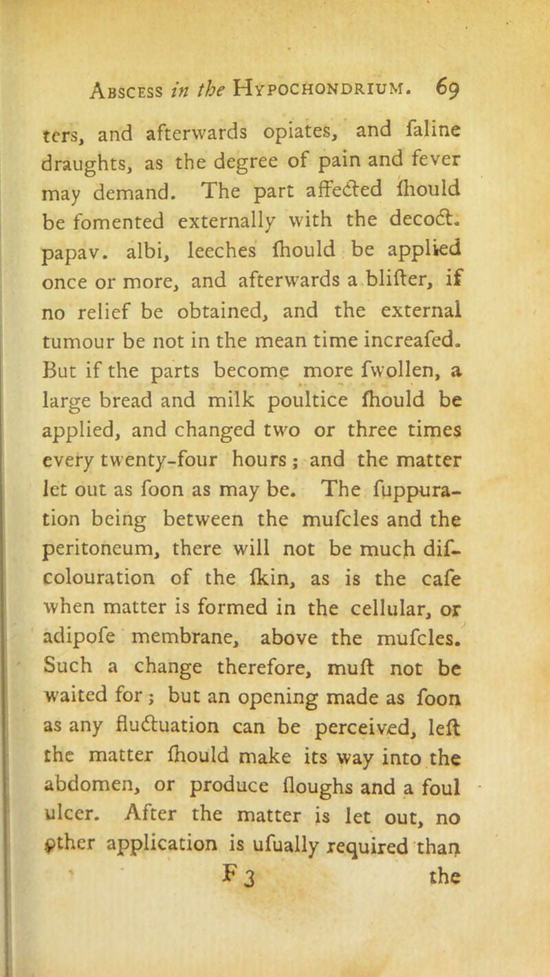 tcrs, and afterwards opiates, and faline draughts, as the degree of pain and fever may demand. The part affe<fled Ihould be fomented externally with the decodt. papav. albi, leeches fhould be applied once or more, and afterwards a blifter, if no relief be obtained, and the external tumour be not in the mean time increafed. But if the parts become more fwollen, a large bread and milk poultice fhould be applied, and changed two or three times every twenty-four hours ; and the matter let out as foon as may be. The fuppura- tion being between the mufcles and the peritoneum, there will not be much dif- colouration of the fkin, as is the cafe when matter is formed in the cellular, or adipofe membrane, above the mufcles. Such a change therefore, muft not be waited for ; but an opening made as foon as any fludtuation can be perceived, left the matter fhould make its way into the abdomen, or produce floughs and a foul ulcer. After the matter is let out, no pther application is ufually required than F 3 the