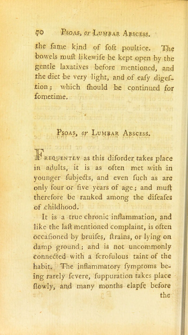 .the fame kind of foft poultice. The bowels nault likewife be kept open by the gentle laxatiyes before mentioned, and the diet be very light, and of eafy digef- tion j which fhould be continued for fometime. Psoas, or Lumbar Abscess. .Frequently as this diforder rakes place in adults, it is as often met with in younger fubjedis, and even fuch as are only four or five years of age; and muft therefore be ranked among the difeafes of childhood. It is a true chronic inflammation, and like the lafl: mentioned complaint, is often occafioned by bruifes, ftrains, or lying on damp ground ; and is not uncommonly connedied with a fcrofulous taint of the habit. The inflammatory fymptoms be- ing rarely fevere, fuppuration takes place flowly, and many months elapfe before the