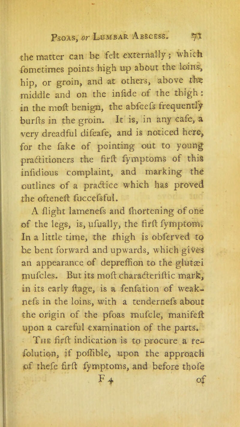 the matter can be felt externally; which Sometimes points high up about the loins, hip, or groin, and at others, above thie middle and on the infide of the thigh: in the moft benign, the abfeefs frequently burds in the groin. It is, in any cafe, a very dreadful difeafe, and is noticed hefe, for the fake of pointing out to young praditioners the firft fymptoms of this infidious complaint, and marking the outlines of a pradiice which has proved the ofteneft fuccefsfui. A flight lamenefs and fhortening of one of the legs, is, ufually, the firft fymptom-. In a little time, the thigh is obferved to be bent forward and upwards, which gives an appearance of depreflion to the glutsei mufcles. But its moft characfteriftic mark, in its early ftage, is a fenfation of weak- nefs in the loins, with a tendernefs about the origin of the pfoas raufcle, manifeft upon a careful examination of the parts. The firft indication is to procure a re- folution, if poflible, upon the approach of thefe firft fymptoms, and before thofe F 4 of