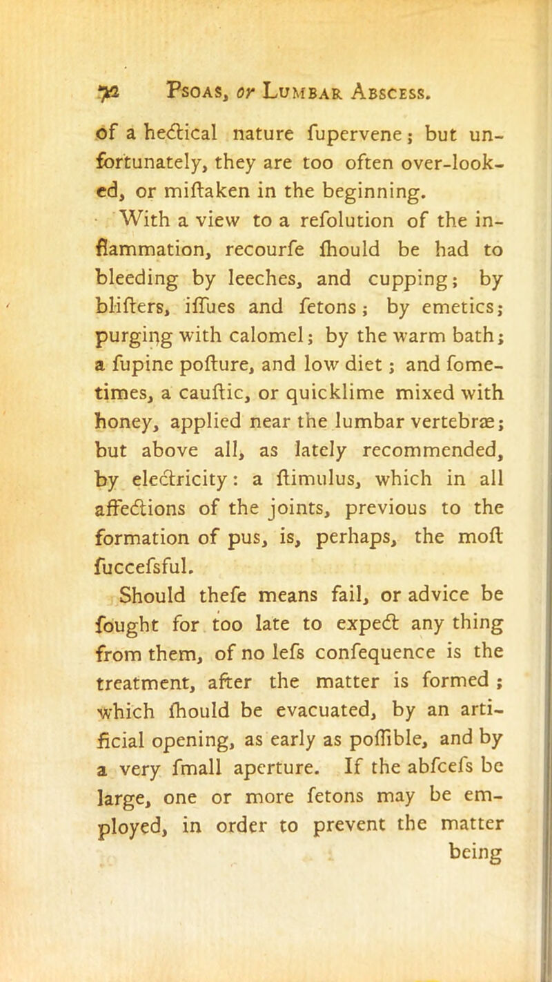 of a he<5lical nature fupervene; but un- fortunately, they are too often over-look- ed, or miftaken in the beginning. With a view to a refolution of the in- flammation, recourfe fhould be had to bleeding by leeches, and cupping; by blifters, iffues and fetons; by emetics; purging with calomel; by the warm bath; a fupine pofture, and low diet; and fome- times, a cauftic, or quicklime mixed with honey, applied near the lumbar vertebrae; but above all, as lately recommended, by electricity: a flimulus, which in all affedlions of the joints, previous to the formation of pus, is, perhaps, the moll fuccefsful. Should thefe means fail, or advice be fought for too late to expedl any thing from them, of no lefs confequence is the treatment, after the matter is formed ; which fhould be evacuated, by an arti- ficial opening, as early as polTible, and by a very fmall aperture. If the abfeefs be large, one or more fetons may be em- ployed, in order to prevent the matter being