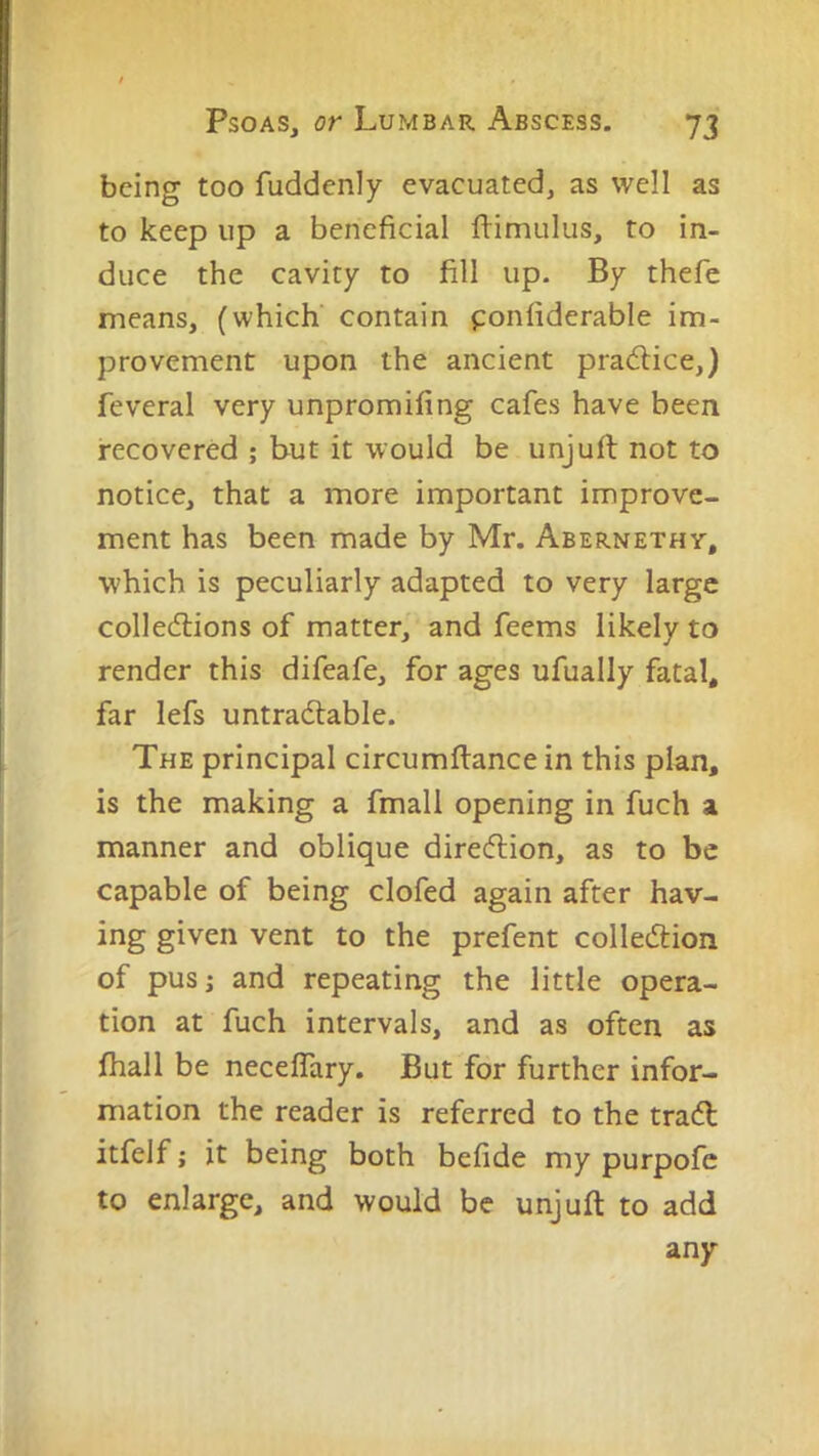 being too fuddenly evacuated, as well as to keep up a beneficial llimulus, to in- duce the cavity to fill up. By thefe means, (which’ contain ponfiderable im- provement upon the ancient pra(5lice,) feveral very unpromifing cafes have been recovered ; but it would be unjuft not to notice, that a more important improve- ment has been made by Mr. Abernethy, which is peculiarly adapted to very large collections of matter, and feems likely to render this difeafe, for ages ufually fatal, far lefs untractable. The principal circumflance in this plan, is the making a fmall opening in fuch a manner and oblique direction, as to be capable of being clofed again after hav- ing given vent to the prefent collection of pusj and repeating the little opera- tion at fuch intervals, and as often as fhall be neceffary. But for further infor- mation the reader is referred to the tract itfelf; it being both befide my purpofc to enlarge, and would be unjuft to add any