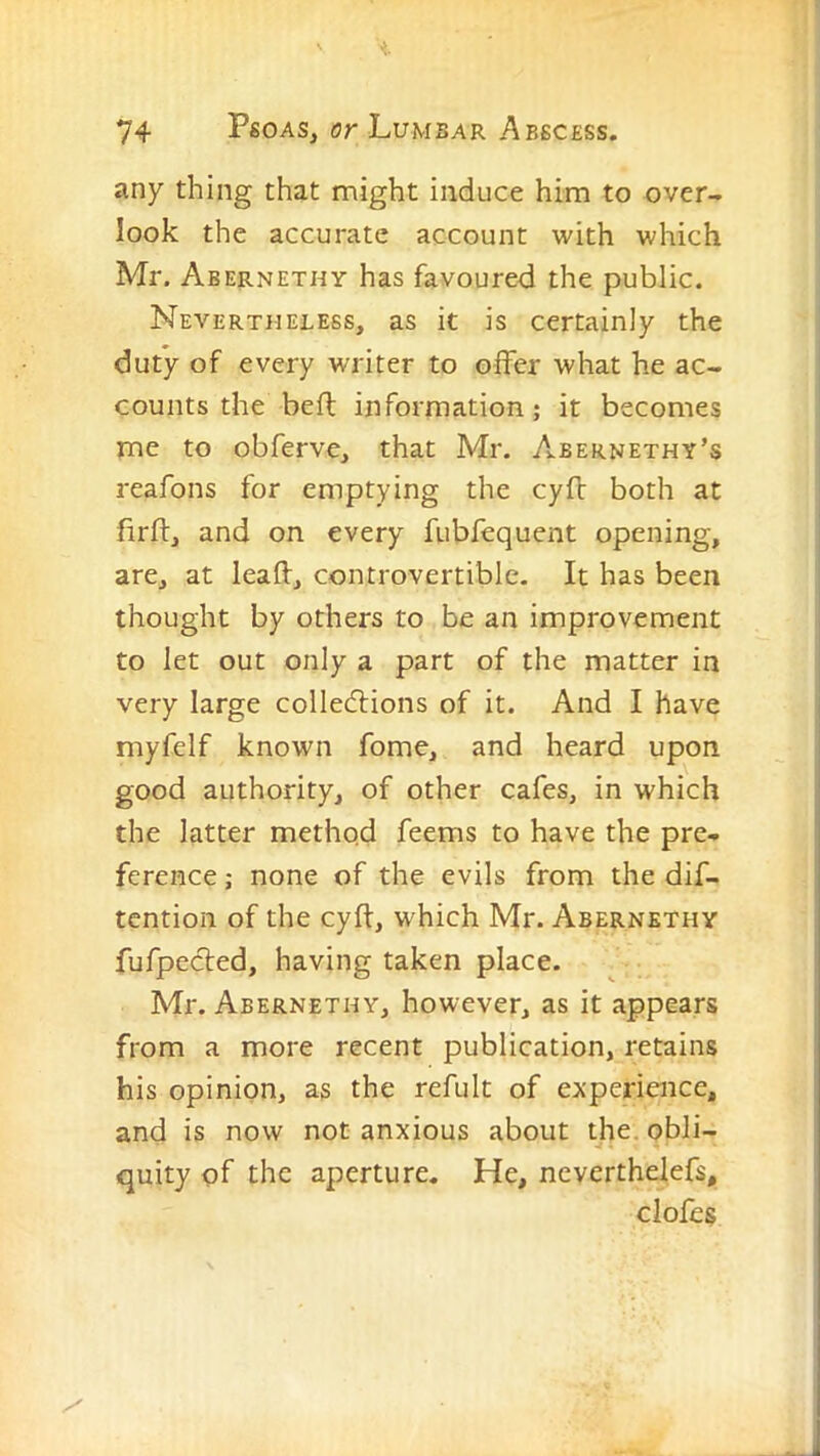 any thing that might induce him to over- look the accurate account with which Mr. Abernethy has favoured the public. Nevertheless, as it is certainly the duty of every writer to offer what he ac- counts the befl information; it becomes me to obferve, that Mr. A.bernethy’s reafons for emptying the cyfb both at firlf, and on every fubfequent opening, are, at leafl:, controvertible. It has been thought by others to be an improvement to let out only a part of the matter in very large colledfions of it. And I have myfelf known fome, and heard upon good authority, of other cafes, in which the latter method feems to have the pre- ference ; none of the evils from the dif- tcntion of the cyft, which Mr. Abernethy fufpecled, having taken place. Mr. Abernethy, however, as it appears from a more recent publication, retains his opinion, as the refult of experience, and is now not anxious about the. obli- quity of the aperture. He, neverthelefs, clofes