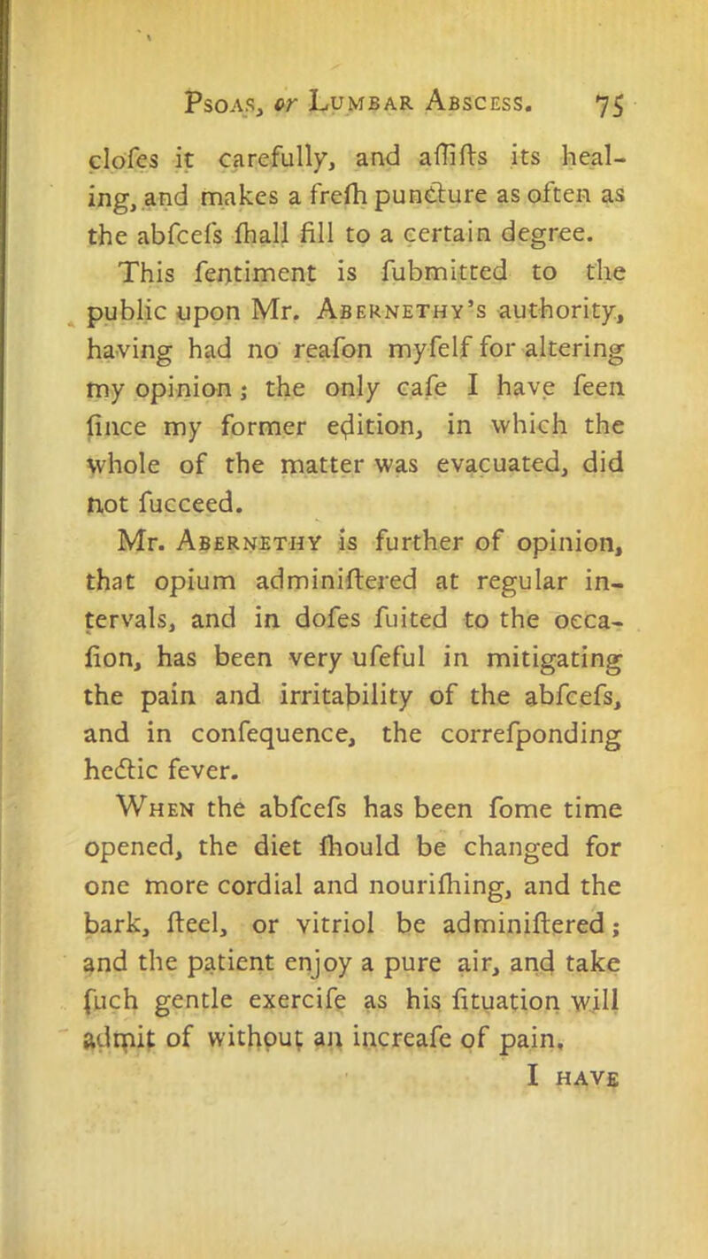 clofes it carefully, and aflifts its heal- ing, and makes a frefh puntlure as often as the abfcefs ihall fill to a certain degree. This fentiment is fubmitted to the ^ public upon Mr. Abernethy’s authority, having had no reafon myfelf for altering my opinion; the only cafe I have feen fiiice my former e<;iition, in which the whole of the matter was evacuated, did not fucceed. Mr. Abernbthy is further of opinion, that opium adminiftered at regular in- tervals, and in dofes fuited to the oeca- fion, has been very ufeful in mitigating the pain and irritability of the abfcefs, and in confequence, the correfponding hedlic fever. When the abfcefs has been fome time opened, the diet Ihould be changed for one more cordial and nourifliing, and the bark, fteel, or vitriol be adminillered; and the patient enjoy a pure air, anc} take fuch gentle exercife as his fituation will ' adipit of without an increafe of pain, I HAVE