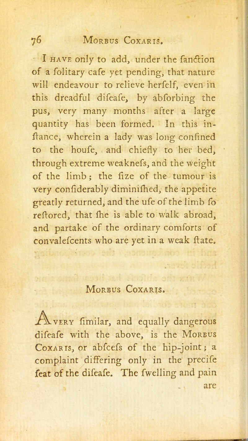 I HAVE only to add, under the fanilion of a folitary cafe yet pending, that nature will endeavour to relieve herfelf, even in this dreadful difeafe, by abforbing the pus, very many months after a large quantity has been formed. In this in- flance, wherein a lady was long confined to the houfe, and chiefly to her bed, through extreme weaknefs, and the weight of the limb; the fize of the tumour is very confiderably diminilhed, the appetite greatly returned, and the ufe of the limb fo reflored, that file is able to walk abroad, and partake of the ordinary comforts of convalefcents who are yet in a weak flate. Morbus Coxaris. .^\.VERY fimilar, and equally dangerous difeafe with the above, is the Morbus Coxaris, or abfcefs of the hip-joint; a complaint differing only in the precife feat of the difeafe. The fwelling and pain are