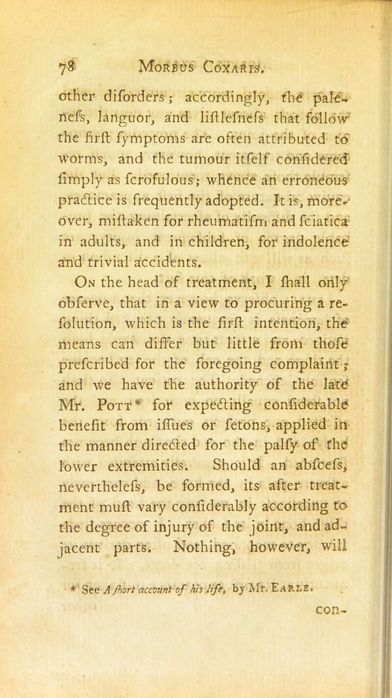 other diforders; accordingly, the' pale- nefs, languor, and lifUefnefs that follow the firft fymptoms are often attributed to worms, and the tumour itfelf confidered fimply as fcrofulous'; whence an erroneous pradlice is frequently adopted. It is, morer' over, miflaken for rheumatifm and fciatica in adults, and in children, for indolence and trivial accidents. On the head of treatment, I fhall only obferve, that in a view to procuring a re- folution, which is the firfl intention, the liieans can differ but little from thofe prefcribed for the foregoing complaint ,- and we have the authority of the late Mr. Pott*' for expediing confiderable benefit from iffues or fetons, applied in the manner diredled for the palfy of the lower extremities. Should an abfcefs, neverthelefs, be formed, its after treat- ment muft vary confiderably according to the degree of injury of the joint, and ad- jacent parts. Nothing, however, will *' Sec J flwrt accouni of his life, by Mr, Earle. con-