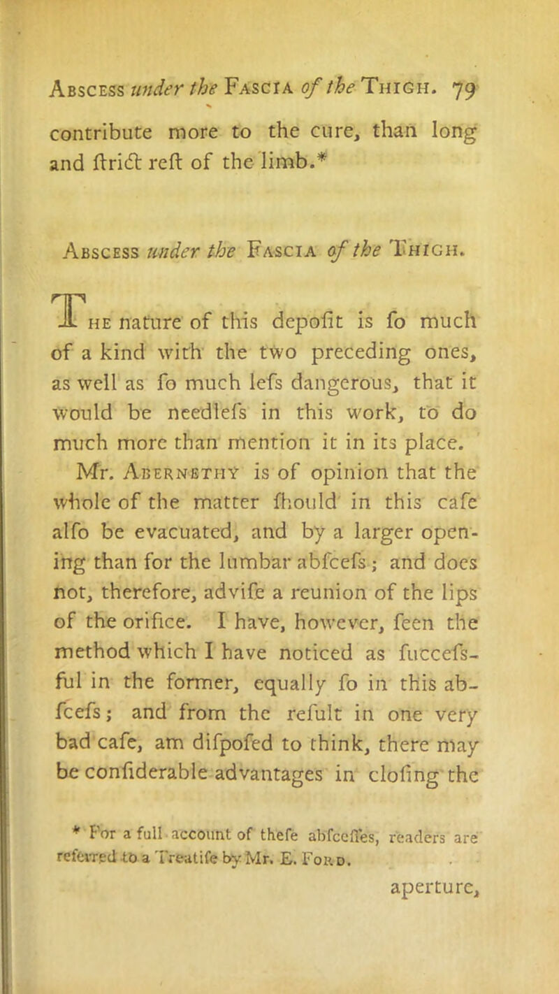 contribute more to the cure, than long and fl:ri(5l reft of the Abscess under the Fascia of the Thigh. T^he nature of this depofit is fo much of a kind with' the two preceding ones, as well as fo much lefs dangerous, that it would be ncedlefs in this work, to do much more than mention it in its place. Mr. Abernethy is of opinion that the whole of the matter fhould in this cafe alfo be evacuated, and by a larger open- ing than for the lumbar abfcefs; and does not, therefore, advife a reunion of the lips of the orifice. I have, however, feen the method which I have noticed as fuccefs- ful in the former, equally fo in this ab- fcefs j and from the refult in one very bad cafe, am difpofed to think, there may be confiderable-advantages in clofing'the *'Por a full account of thefe ab'fccfles, readers are refciTed to a Treatife by Mr. E. Ford. aperture.