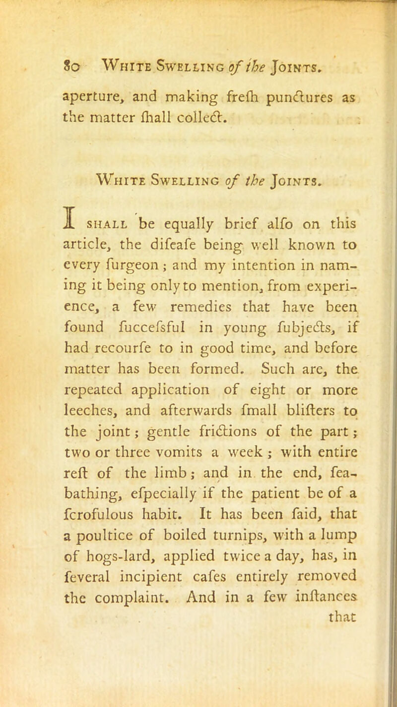aperture, and making frefh pun<flures as the matter fliall collect. White Swelling of the Joints. ][ SHALL be equally brief alfo on this article, the difcafe being well known to every furgeon; and my intention in nam- ing it being only to mention, from experi- ence, a few remedies that have been found fuccefsful in young fubjedls, if had recourfe to in good time, and before matter has been formed. Such are, the repeated application of eight or more leeches, and afterwards fmall blifters to the joint; gentle frictions of the part; two or three vomits a week ; with entire reft of the limb; and in the end, fea- bathing, efpecially if the patient be of a fcrofulous habit. It has been faid, that a poultice of boiled turnips, with a lump of hogs-lard, applied twice a day, has, in feveral incipient cafes entirely removed the complaint. And in a few inftanees that i