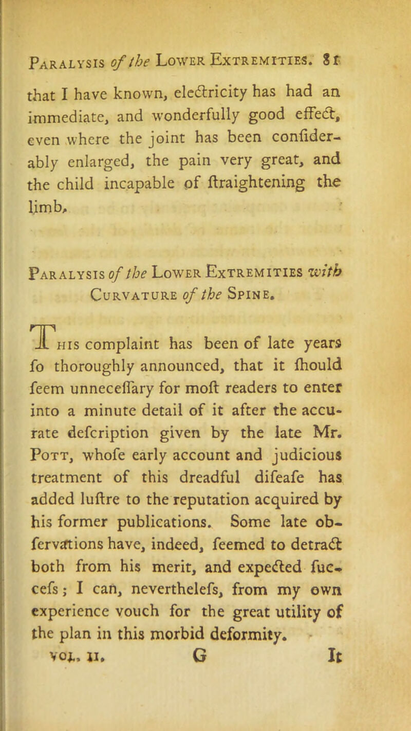 that I have known, elcdlricity has had an immediate, and wonderfully good efFed, even where the joint has been conlider- ably enlarged, the pain very great, and the child incapable of ftraightening the limb. Paralysis of the Lower Extremities with Curvature of the Spine. TThis complaint has been of late years fo thoroughly announced, that it ihould feem unneceflary for moft readers to enter into a minute detail of it after the accu- rate defcription given by the late Mr. Pott, whofe early account and judicious treatment of this dreadful difeafe has added luftre to the reputation acquired by his former publications. Some late ob- fervjftions have, indeed, feemed to detrad both from his merit, and expeded fuc* cefs; I can, neverthelefs, from my own experience vouch for the great utility of the plan in this morbid deformity. - voi.. n. G It