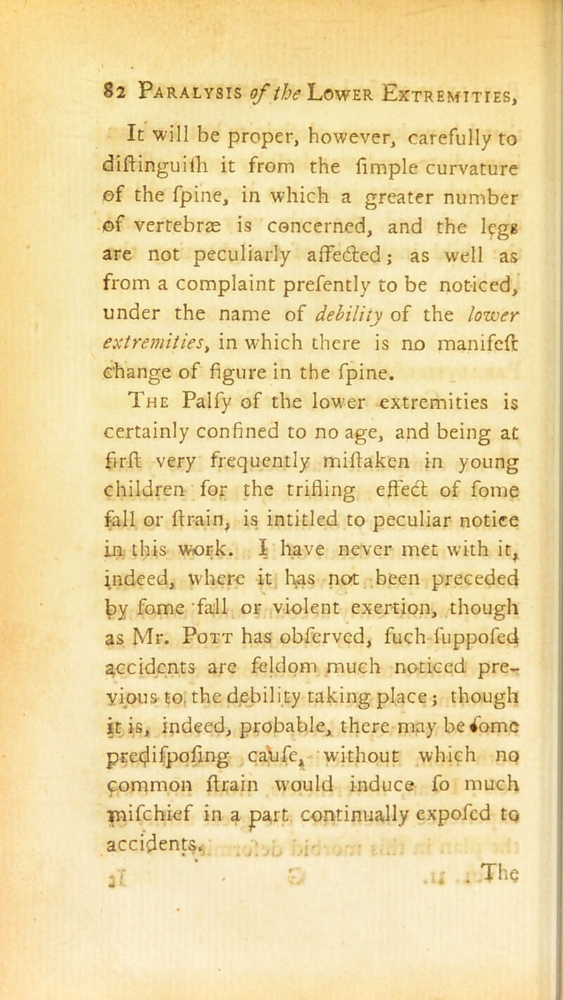 It will be proper, however, carefully to diftinguirti it from the limple curvature of the fpine, in which a greater number of vertebrae is concerned, and the legs are not peculiarly affeded; as well as from a complaint prefently to be noticed, under the name of debility of the lower extremities^ in which there is no manifcft change of figure in the fpine. The Palfy of the lower extremities is certainly confined to no age, and being at brft very frequently miftaken in young children for the trifling effedt of fome fall or flrain, is intitled to peculiar notice in this work. I have never met with it, indeed, where it, has not ;been preceded i|)y fome fall or violent exertion, though as Mr. Pott has obferved, fuch fuppofed accidents are feldom much noticed pre- yipus to, the debili.ty taking place; though it is, indeed, probable, there may become pret^ifpqflng caXife, without which no common ftrain would induce fo much i mifehief in a part continually expofed to accidents. ..... a-- 3:. .The