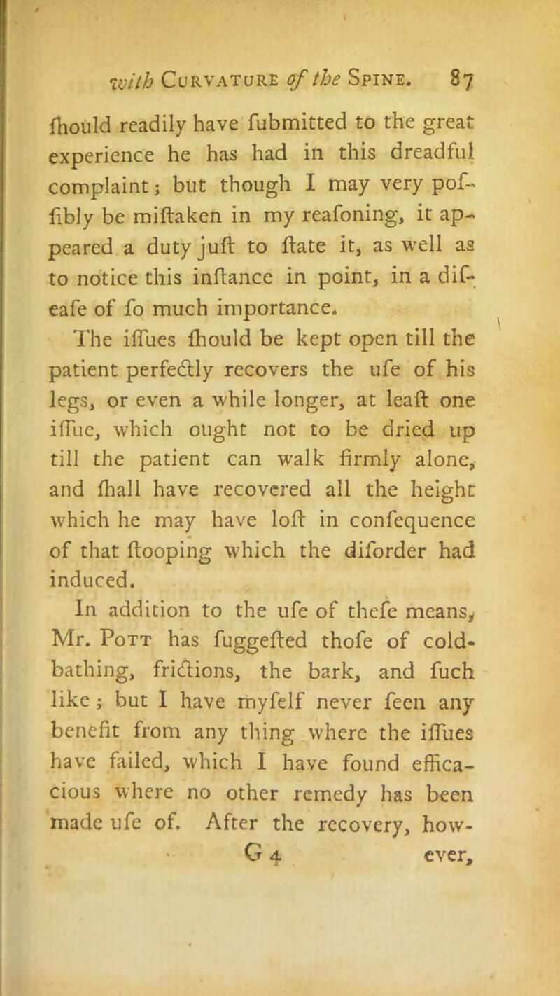 fliould readily have fubmitted to the great experience he has had in this dreadful complaint; but though I may very pof- libly be miftaken in my reafoning, it ap- peared a duty juft to ftate itj as well as to notice this inftance in point, in a dif- eafe of fo much importance. The iflues fhould be kept open till the patient perfectly recovers the ufe of his legs, or even a while longer, at leaft one ifllie, which ought not to be dried up till the patient can walk firmly alone, and fhall have recovered all the height which he may have loft in confequence of that ftooping which the diforder had induced. In addition to the ufe of thefe means, Mr. Pott has fuggefted thofe of cold- bathing, fricftions, the bark, and fuch like ; but I have riiyfelf never fecn any benefit from any thing where the ilTues have failed, which I have found effica- cious where no other remedy has been made ufe of. After the recovery, how- G 4 ever.
