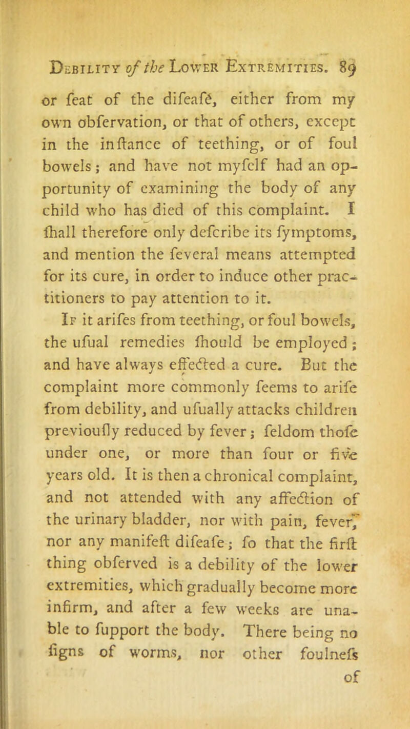 or feat of the difeaf?, either from my own obfervation, or that of others, except in the in fiance of teething, or of foul bowels; and have not myfclf had an op- portunity of examining the body of any child W'ho has died of this complaint. I lhall therefore only deferibe its fymptoms, and mention the feveral means attempted for its cure, in order to induce other prac- titioners to pay attention to it. If it arifes from teething, or foul bow'els, the ufual remedies Ihould be employed; and have always effe<fled a cure. But the complaint more commonly feems to arife from debility, and ufually attacks children previoufly reduced by fever; feldom thofe under one, or more than four or five years old. It is then a chronical complaint, and not attended with any affedlion of the urinary bladder, nor wdth pain, fever; nor any manifeft difeafe; fo that the firfl thing obferved is a debility of the low'er extremities, which gradually become more infirm, and after a few weeks are una- ble to fupport the body. There being no figns of worms, nor other foulnefs of