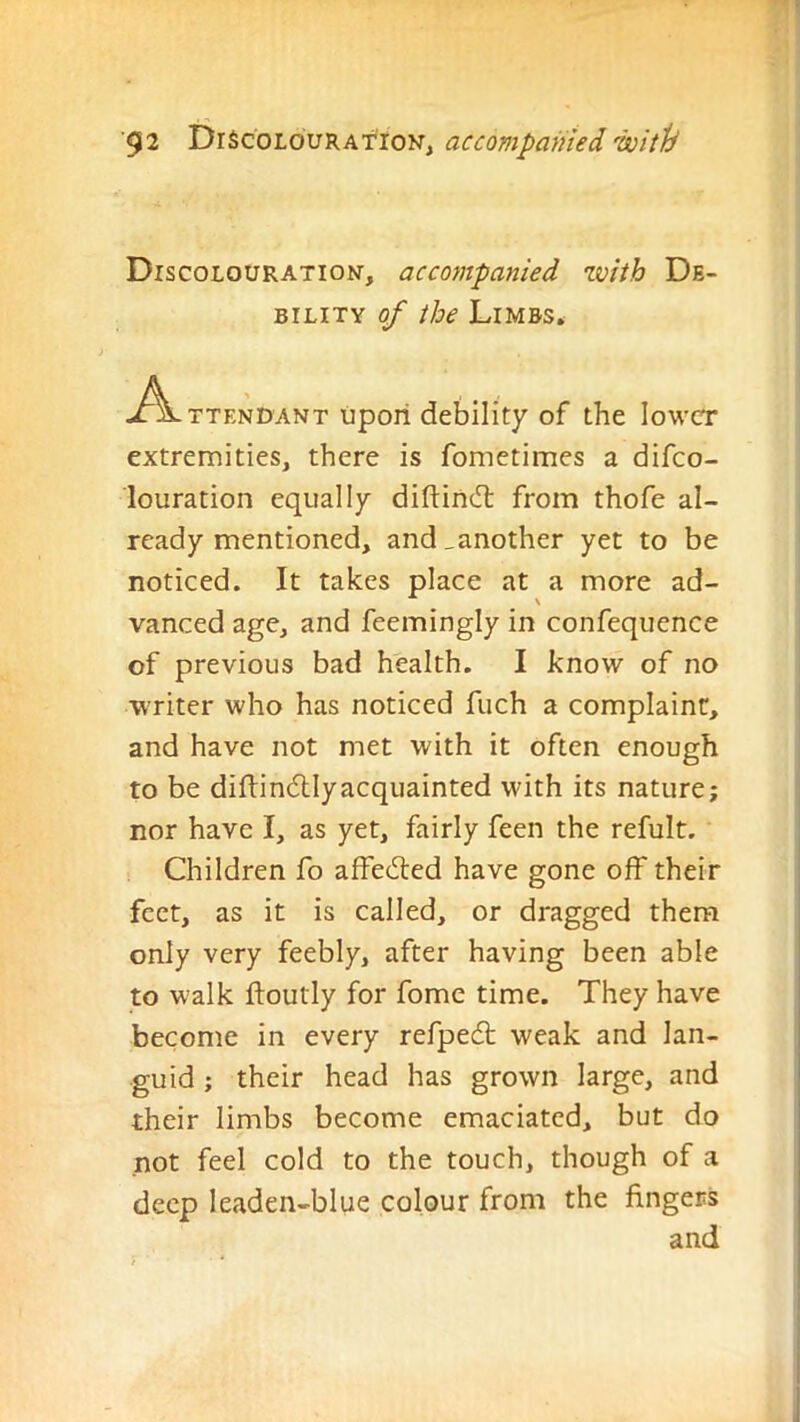 Discolouration, accompanied with De- bility of the Limbs. A TTENDANT upoil debility of the lower extremities, there is fometimes a difeo- louration equally diftind: from thofe al- ready mentioned, and_another yet to be noticed. It takes place at a more ad- vanced age, and feemingly in confequence of previous bad health. I know of no writer who has noticed fuch a complaint, and have not met with it often enough to be diftin(5llyacquainted with its nature; nor have I, as yet, fairly feen the refult. Children fo affedled have gone off their feet, as it is called, or dragged them only very feebly, after having been able to walk ftoutly for fome time. They have become in every refpedt weak and lan- guid ; their head has grown large, and their limbs become emaciated, but do not feel cold to the touch, though of a deep leaden-blue colour from the fingers and