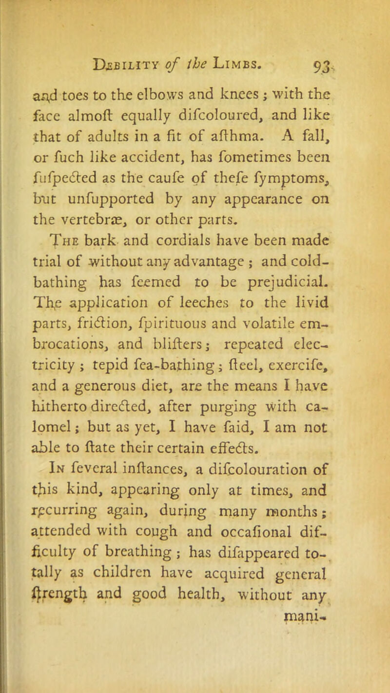 a^d toes to the elbows and knees j with the face almofl equally difcoloured, and like that of adults in a fit of afihma. A fall, or fuch like accident, has fometimes been fufpedled as the caufe of thefe fymptoms, but unfupported by any appearance on the vertebrae, or other parts. The bark and cordials have been made trial of without any advantage ; and cold- bathing has feemed to be prejudicial. Th,e application of leeches to the livid parts, fridion, fpirituous and volatile em- brocations, and bliftersj repeated elec- tricity ; tepid fea-bafhing; fieel, exercife, and a generous diet, are the means I have hitherto dircdled, after purging with ca- lomel ; but as yet, I have faid, I am not able to ftate their certain effedls. In feveral inftances, a difcolouration of this kind, appearing only at times, and rpeurring again, during many months; attended with cough and occafional dif- ficulty of breathing ; has difappeared to- tally as children have acquired general l^rength and good health, without any mani-