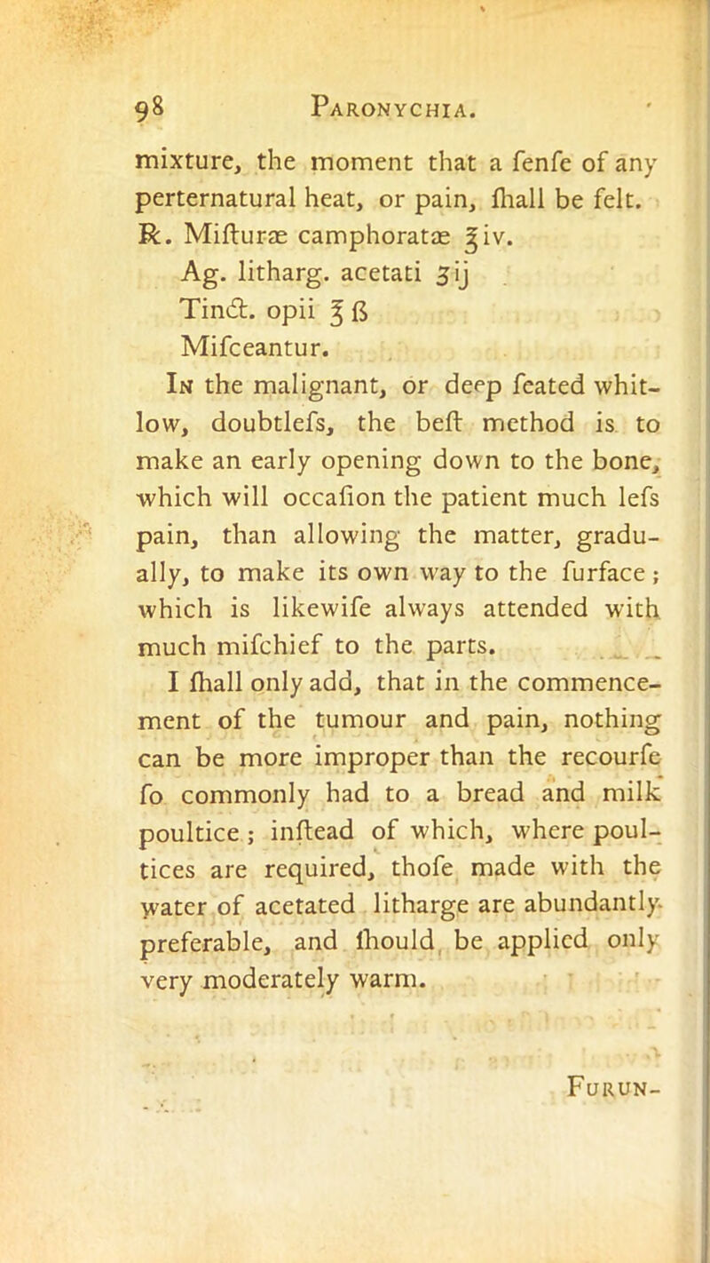 mixture, the moment that a fenfe of any perternatural heat, or pain, fliall be felt. R. Mifturas camphoratas ^iv. Ag. litharg. acetati 5ij Tind:. opii ^ B Mifceantur. In the malignant, or deep feated whit- low, doubtlefs, the befl: method is to make an early opening down to the bone, which will occafion the patient much lefs pain, than allowing the matter, gradu- ally, to make its own way to the furface ; which is likewife always attended with much mifchief to the parts. I fhall only add, that in the commence- ment of the tumour and pain, nothing can be more improper than the recourfe fo commonly had to a bread and milk poultice ; inftead of which, where poul- tices are required, thofe made with the yvater of acetated litharge are abundantly, preferable, and Ihould, be applied only very moderately warm. Furun-