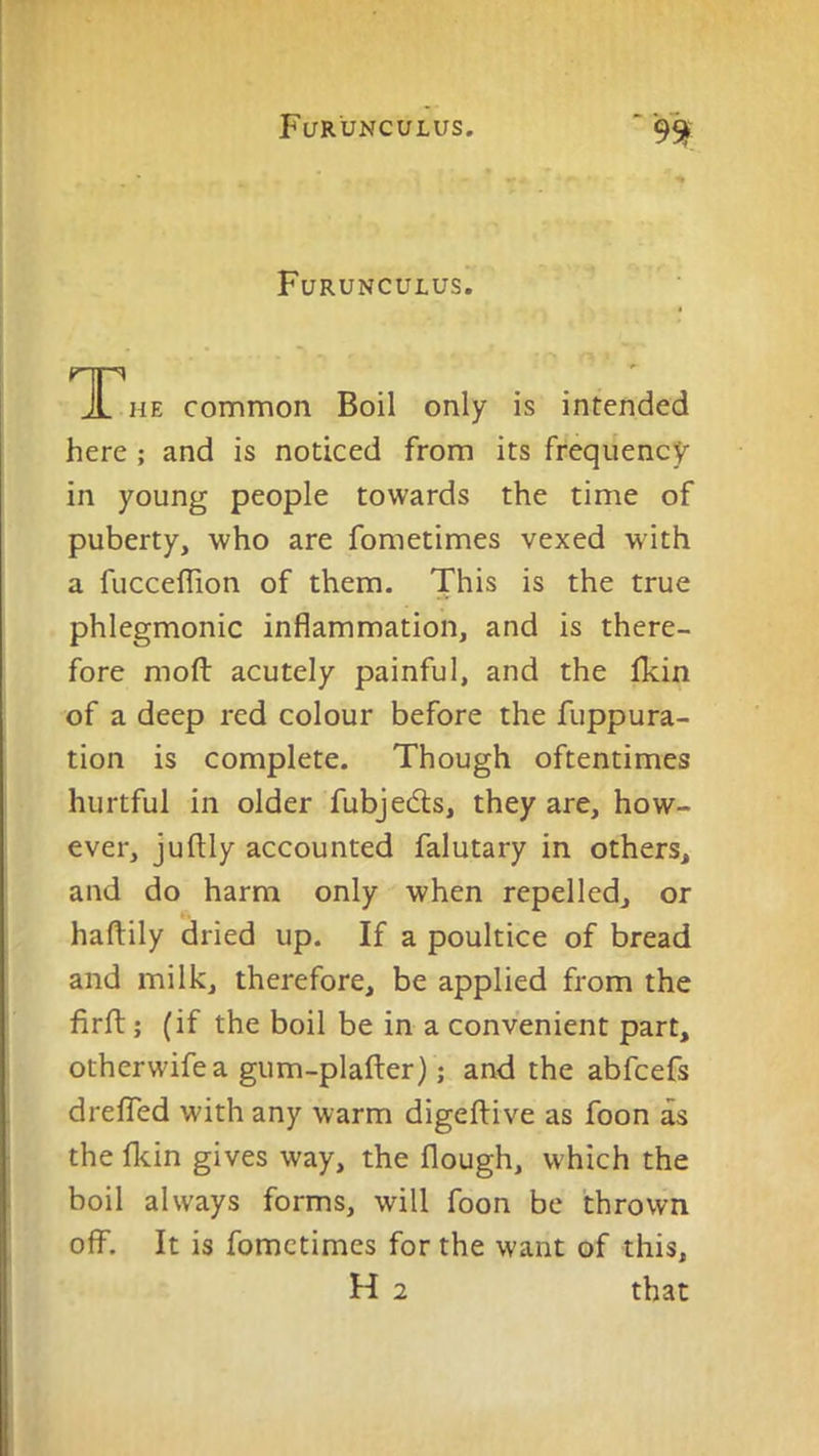 Furunculus. TTHE common Boil only is intended here ; and is noticed from its frequency- in young people towards the time of puberty, who are fometimes vexed with a fucceflion of them. This is the true phlegmonic inflammation, and is there- fore moft acutely painful, and the fkin of a deep red colour before the fuppura- tion is complete. Though oftentimes hurtful in older fubjedls, they are, how- ever, juftly accounted falutary in others, and do harm only when repelled, or haftily dried up. If a poultice of bread and milk, therefore, be applied from the firft; (if the boil be in a convenient part, otherwifea gum-plafter); and the abfcefs drelTed with any warm digeftive as foon as the Ikin gives way, the flough, which the boil always forms, will foon be thrown off. It is fometimes for the want of this, H 2 that