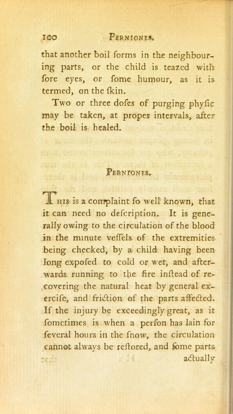 that another boil forms in the neighbour- ing parts, or the child is teazcd with fore eyes, or fome humour, as it is termed, on the fkin. Two or three dofes of purging phyfie may be taken, at proper intervals,, after the boil is healed. Ferntones^ Tnr, is a complaint fo well known, that it can need no defeription. It is gene- rally owing to the circulation of the blood in the minute veffels of the extremities being checked, by a child having been long expofed to cold or wet, and after- wards running to the fire inftead of re- covering the natural heat by general ex- ercife, and fridiion of the parts affedled. If the injury be exceedingly great, as it fometimes is when a perfon has lain for feveral hours in the fnow, the circulation cannot always be refiored, and fome parts adlually