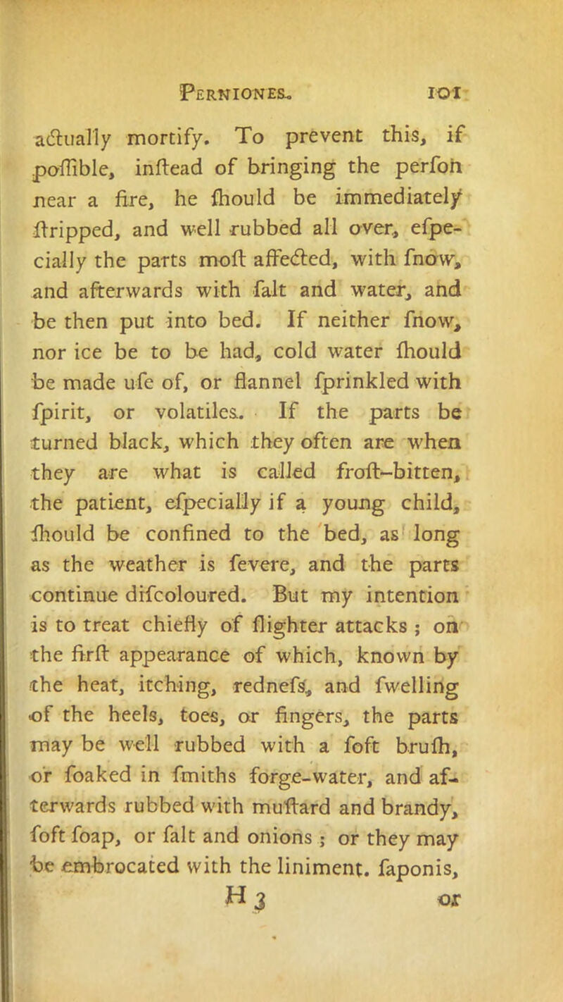 a(5luaI1y mortify. To prevent this, if poiTible, inftead of bringing the perfoh near a fire, he fhould be immediately firipped, and well rubbed all aver, efpe- cially the parts moft affedled, with fnaw, and afterwards with fait and water, and be then put into bed. If neither fnow, nor ice be to be had, cold water fhould be made ufe of, or flannel fprinkled with fpirit, or volatiles. If the parts be turned black, which they often are when they are what is called froft-bitten, i the patient, efpecialily if a young child, fhould be confined to the 'bed, as? long as the weather is fevere, and the parts continue drfcoloured. But my intention ’ is to treat chiefly of flighter attacks ; on' the firfl: appearance of which, known by the heat, itching, rednefs, and fwelling of the heels, toes, or fingers, the parts may be well rubbed with a foft brulh, of foaked in fmiths forge-water, and af- terwards rubbed with muflard and brandy^ foft foap, or fait and onions ; or they may be embrocated with the liniment, faponis, H 3 or