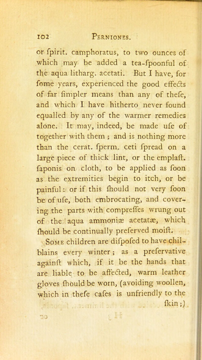 or fpirit. camphoratus, to two ounces of which may be added a tea-fpoonful of the aqua litharg. acetati. But I have^ for feme years, experienced the good effedls of far Ampler means than any of thefe, and which I have hitherto never found equalled by any of the warmer remedies alone. It may, indeed, be made ufe of together with them ; and is nothing more than the cerat. fperm. ceti fpread on a large piece of thick lint, or the emplaft. faponis on cloth, to be applied as foon as the extremities begin to itch, or be painful: or if this fhould not very foon be of ufe, both embrocating, and cover- ing the parts with compreifes wrung out of the ' aqua ammonise acetatae, which fhould be continually preferved moift. Some children are difpofed to have chil- blains every winter; as a prefervative againft which, if it be the hands that are liable to be affeded, warm leather gloves fhould be worn, (avoiding woollen, which in thefe cafes is unfriendly to the fkin;}