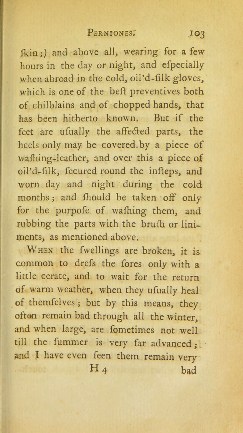 Ikin;) and above all, wearing for a few hours in the day or night, and efpecially when abroad in the cold, oil’d-lilk gloves, which is one of the bed: preventives both of chilblains and of chopped hands, that has been hitherto known. But if the feet are ufually the affedled parts, the heels only may be covered, by a piece of wafliing-leather, and over this a piece of oil’d-filk, fecured round the infteps, and worn day and night during the cold months; and fliould be taken off only for the purpofe of walking them, and rubbing the parts with the brulh or lini- ments, as mentioned above. When the fwellings are broken, it is common to drefs the fores only with a little cerate, and to wait for the return of warm weather, when they ufually heal of themfelves ; but by this means, they ofton remain bad through all the winter, and when large, are fometimes not well till the dimmer is very far advanced;, and I have even feen them remain very H4 bad