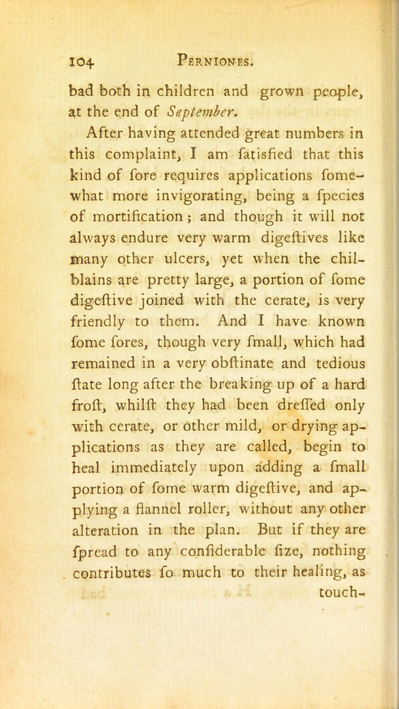 bad both in children and grown people, at the end of September. After having attended great numbers in this complaint, I am fatisfied that this kind of fore requires applications fome- what more invigorating, being a fpecies of mortification; and though it will not always endure very warm digeftives like many other ulcers, yet when the chil- blains are pretty large, a portion of fome digeftive joined with the cerate, is very friendly to them. And I have known fome fores, though very fmall, which had remained in a very obftinate and tedious Ifate long after the breaking up of a hard froft, whilfl: they had been dreffed only with cerate, or other mild, or drying ap- plications as they are called, begin to heal immediately upon adding a fmall portion of fome warm digeftive, and ap- plying a flannel roller, without any other alteration in the plan. But if they are fpread to any confiderable fize, nothing contributes fo much to their healing, as touch-