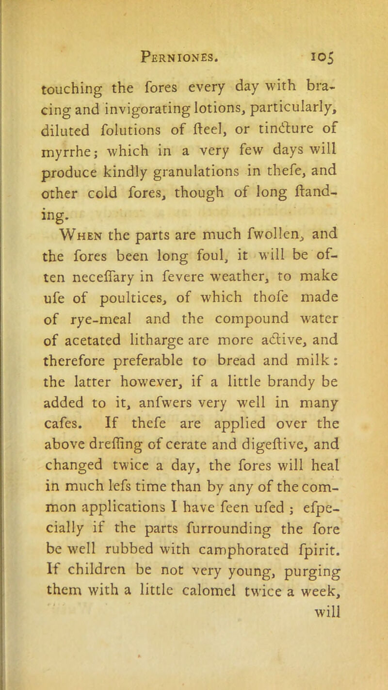 touching the fores every day with bra- cing and invigorating lotions, particularly, diluted folutions of fteel, or tincture of myrrhe; which in a very few days will produce kindly granulations in thefe, and other cold fores, though of long Hand- ing. When the parts are much fwollen, and the fores been long foul, it will be of- ten necelTary in fevere weather, to make ufe of poultices, of which thofe made of rye-meal and the compound water of acetated litharge are more adlive, and therefore preferable to bread and milk: the latter however, if a little brandy be added to it, anfwers very well in many cafes. If thefe are applied over the above dreffing of cerate and digeftive, and changed twice a day, the fores will heal in much lefs time than by any of the com- mon applications I have feen ufed ; efpe- cially if the parts furrounding the fore be well rubbed with camphorated fpirit. If children be not very young, purging them with a little calomel twice a week, will