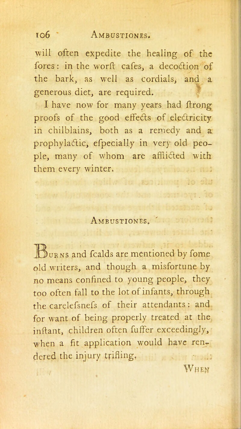will often expedite the healing of the fores: in the worft cafes, a decodtion of the bark, as w'ell as cordials, and a generous diet, are required. ^ I have now for many years had ftrong proofs of the good effedts of eledlricity in chilblains, both as a remedy and a. prophyladhic, efpecially in very old peo- ple, many of whom are alfiidled with them every winter. Ambustiones. IBubns and fcalds are mentioned by fome old writers, and though a misfortune by no means confined to young people, they too often fall to the lot of infants, through, the carelefsnefs of their attendants: and for want of being properly treated at the inftant, children often fuffer exceedingly, when a fit application would have rei^,. dered the injury trifling. ■ When