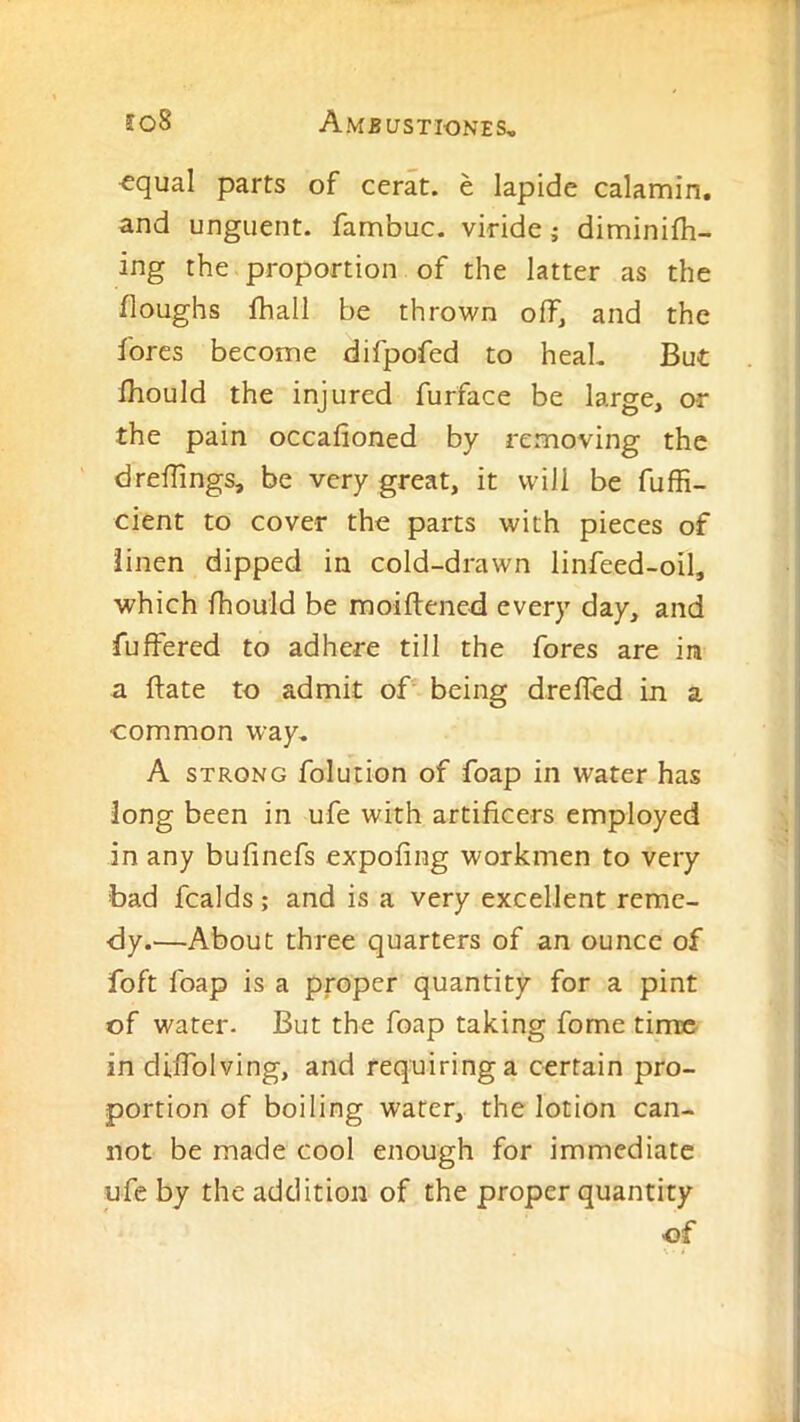 ’equal parts of cerat. e lapide calamin. and unguent, fambuc. viride; diminifh- ing the proportion of the latter as the floughs fhall be thrown off, and the fores become difpofed to heaL But Ihould the injured furface be large, ar the pain occafioned by removing the dreffings, be very great, it will be fuffi- cient to cover the parts with pieces of linen dipped in cold-drawn linfeed-oil, which Ihouid be moiftened every day, and fuffered to adhere till the fores are in a ftate to admit of being drefled in a common way, A STRONG folution of foap in water has long been in ufe with artificers employed in any bufinefs expofing workmen to very bad fcalds; and is a very excellent reme- dy.—About three quarters of an ounce of foft foap is a proper quantity for a pint of water. But the foap taking fome time in diflblving, and requiring a certain pro- portion of boiling water, the lotion can- not be made cool enough for immediate ufe by the addition of the proper quantity of