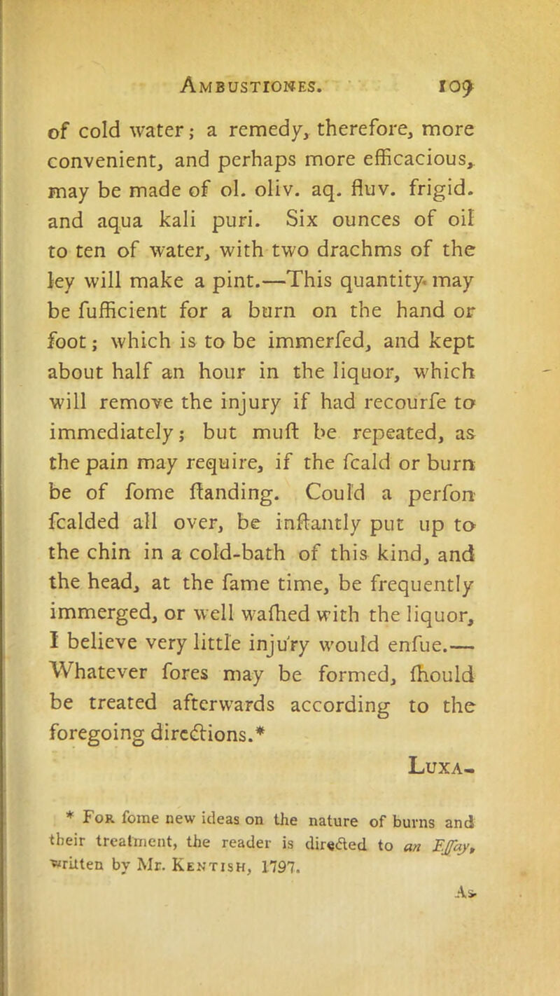Ambustiones. '■ 109^ of cold water; a remedy, therefore, more convenient, and perhaps more efficacious, may be made of ol. oliv. aq. fluv. frigid, and aqua kali puri. Six ounces of oil to ten of water, with two drachms of the ley will make a pint.—This quantity, may be fufficient for a burn on the hand or foot; which is to be immerfed, and kept about half an hour in the liquor, w'hich will remove the injury if had recourfe to^ immediately; but muft be repeated, as the pain may require, if the fcald or burn be of fome ftanding. Could a perfon fcalded all over, be inftantly put up to the chin in a cold-bath of this kind, and the head, at the fame time, be frequently immerged, or well w'afhed with the liquor, I believe very little injury would enfue.— Whatever fores may be formed, fhould be treated afterw'ards according to the foregoing directions.* Luxa- * For fome new ideas on the nature of burns and their treatment, the reader is dirsded to an FJfay, ■written by Mr. Kentish, 1797.
