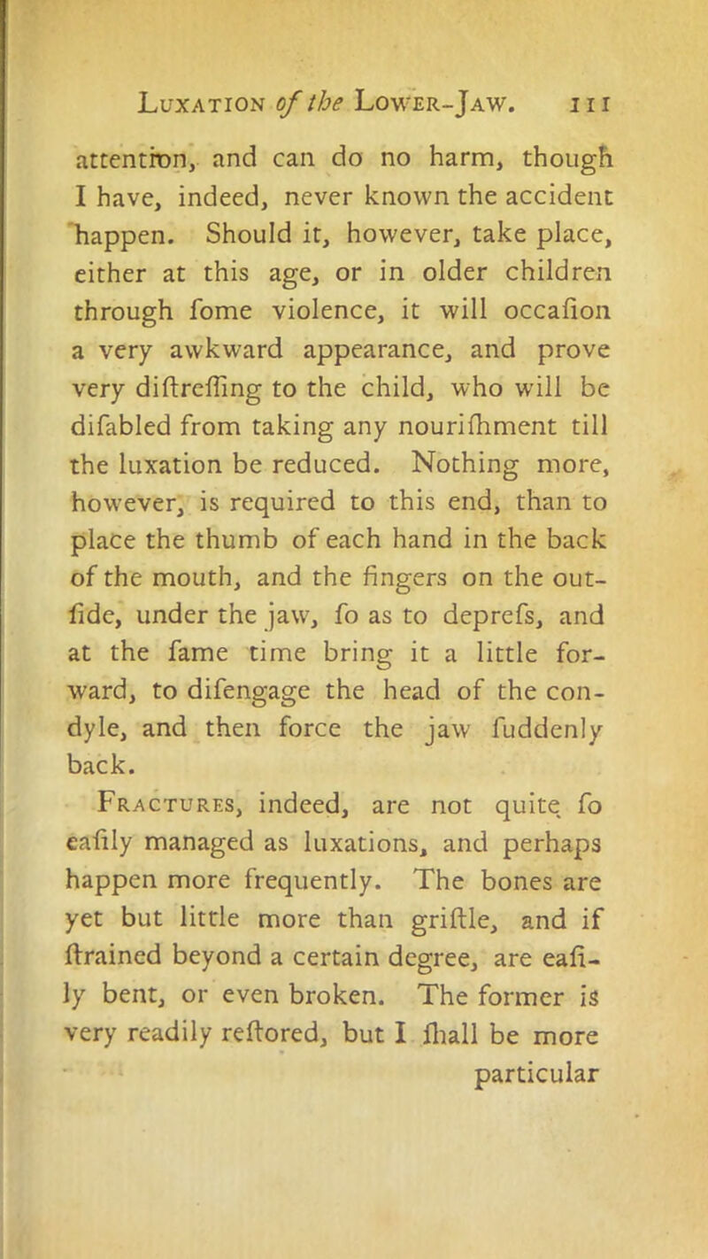 attention, and can do no harm, though I have, indeed, never known the accident ‘happen. Should it, however, take place, either at this age, or in older children through fome violence, it will occafion a very awkward appearance, and prove very diftrcffing to the child, who will be difabled from taking any nourifhment till the luxation be reduced. Nothing more, however, is required to this end, than to place the thumb of each hand in the back of the mouth, and the fingers on the out- fide, under the jaw, fo as to deprefs, and at the fame time bring it a little for- ward, to difengage the head of the con- dyle, and then force the jaw fuddenly back. Fractures, indeed, are not quite, fo eafily managed as luxations, and perhaps happen more frequently. The bones are yet but little more than griftle, and if drained beyond a certain degree, are eafi- ly bent, or even broken. The former is very readily reftored, but I lliall be more particular