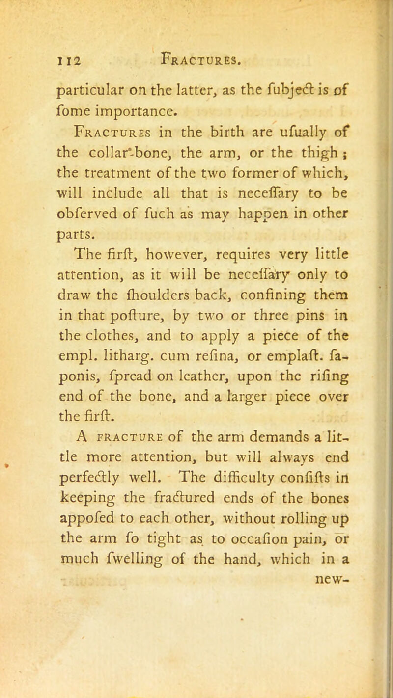 particular on the latter, as the fubjed: is of fome importance. Fractures in the birth are ufually of the collar-bone, the arm, or the thigh ; the treatment of the two former of which, will include all that is neceffary to be obferved of fuch as may happen in other parts. The firft, however, requires very little attention, as it will be neceffary only to draw the Ihoulders back, confining them in that pofiure, by two or three pins in the clothes, and to apply a piece of the empl. litharg. cum refina, or emplafi. fa- ponis, fpread on leather, upon the rifing end of the bone, and a larger piece over the firft. A FRACTURE of the arm demands a lit- tle more attention, but will always end perfedly well. The difficulty confifts in keeping the fradfured ends of the bones appofed to each other, without rolling up the arm fo tight as to occafion pain, or much fwelling of the hand, which in a new-