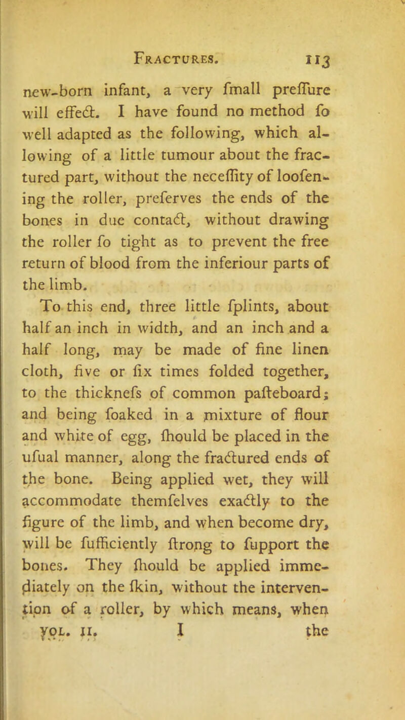 new-born infant, a very fmall preffure will efFed- I have found no method fo well adapted as the following, which al- lowing of a little tumour about the frac- tured part, without the neceflity of loofen- ing the roller, preferves the ends of the I bones in due contadl, without drawing the roller fo tight as to prevent the free return of blood from the inferiour parts of the limb. To this end, three little fplints, about half an inch in width, and an inch and a half long, rnay be made of fine linen cloth, five or fix times folded together, to the thicknefs of common pafteboard; and being foaked in a juixture of flour and white of egg, ftiould be placed in the ufual manner, along the fradlured ends of the bone. Being applied wet, they will accommodate themfelves exadlly to the figure of the limb, and when become dry, will be fufficiently firotig to fupport the bones. They fiiould be applied imme- fliately on the (kin, without the interven- tion of a roller, by which means, when ypL. II. I the