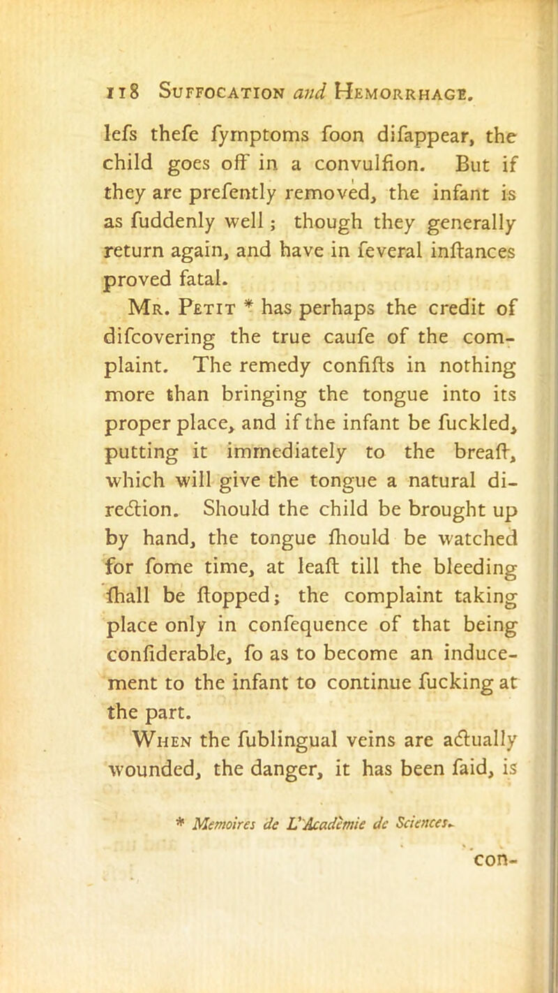 lefs thefe fyrnptoms foon difappear, the child goes off in a convulfion. But if they are prefently removed, the infant is as fuddenly well; though they generally return again, and have in feveral inftances proved fatal. Mr. Petit * has perhaps the credit of difcovering the true caufe of the com- plaint. The remedy confifts in nothing more than bringing the tongue into its proper place, and if the infant be fuckled, putting it immediately to the breaff, which will give the tongue a natural di- redlion. Should the child be brought up by hand, the tongue Ihould be watched for fome time, at leaft till the bleeding lhall be flopped; the complaint taking place only in confequence of that being confiderable, fo as to become an induce- ment to the infant to continue fucking at the part. When the fublingual veins are adually wounded, the danger, it has been faid, is * Memoires de V'Acadmie dc Sciences^ con