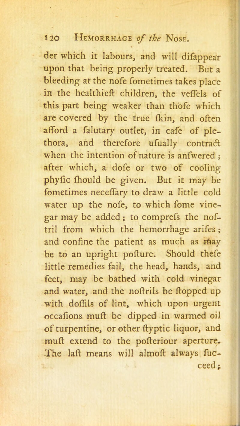 der which it labours^ and will difappear upon that being properly treated. But a bleeding at the nofe fometimes takes place in the healthieft children, the veflels of this part being weaker than thbfe which are covered by the true fkin, and often afford a falutary outlet, in cafe of ple- thora, and therefore ufually contra6l when the intention of nature is anfwered ; after which, a dofe or two of cooling phyfic fhould be given. But it may be fometimes neceffary to draw a little cold water up the nofe, to which fome vine- gar may be added; to comprefs the nof- tril from which the hemorrhage arifes ; and confine the patient as much as rhay be to an upright pofture. Should thefe little remedies fail, the head, hands, and feet, may be bathed with cold vinegar and water, and the noftrils be flopped up with doffils of lint, which upon urgent occafions muft be dipped in warmed oil of turpentine, or other ftyptic liquor, and muft extend to the pofteriour aperture. The laft means will almoft always fuc- ceed;