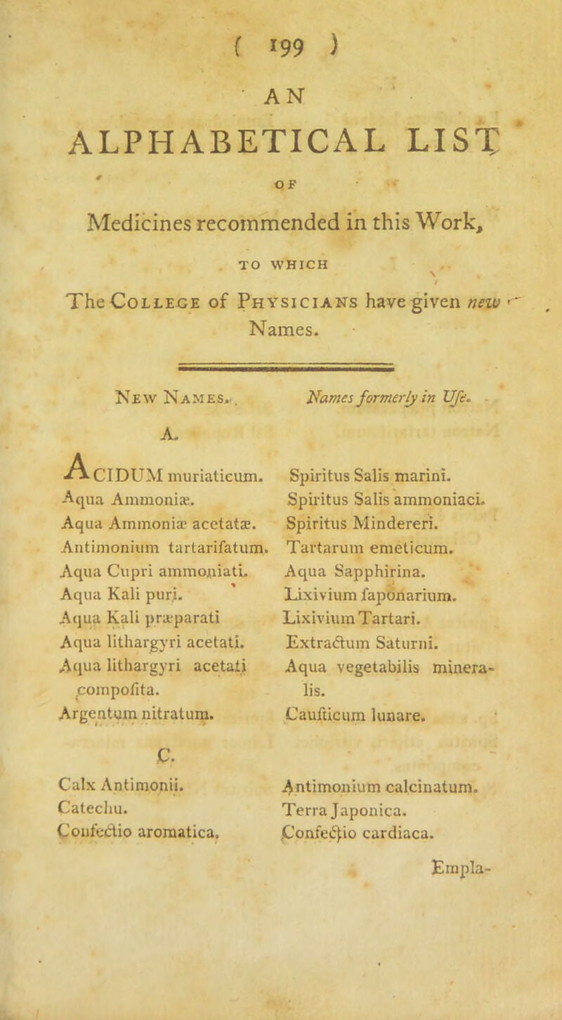 • AN ALPHABETICAL LIST ' OF Medicines recommended in this Work, . TO WHICH N t The College of Physicians have given new Names. New Names..^ A. A, -CIDUM muriatieujn. Aqua Ammonise. Aqua Aminonise acetats. Aiitimonium tartarifatum. Aqua Cupri ammouiatu Aqua Kali puri. Aqua Kali pra;parati Aqua lithargyri acetati. Aclua lithargyri acetati ^cojupolita. Argentum nitratura. c. Calx Antimonii. Catechu. CoufeCtio aromatica. Names formerly in UJe. - Spiritus Sails marini. Spiritus Sails ammoniaci. Spiritus Mindereri. Tartarum emeticum. Aqua Sapphirina. Lixivium fapdnarium. Lixivium Tartari. Extradum Saturni. Aqua vegetabilis minera- lis. Caufticum lunare. ; ^ntimonium calcinatum. Terra Japonica. C'onfe<5fio cardiaca. EmplU'