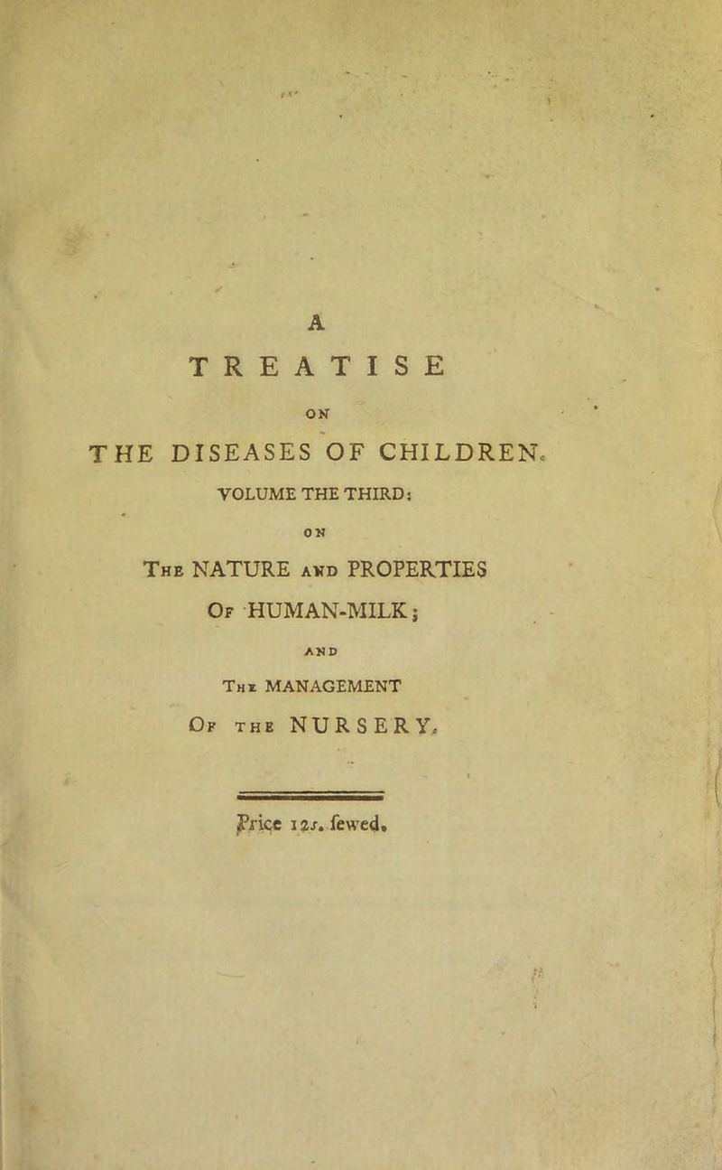 A TREATISE ON THE DISEASES OF CHILDREN.- VOLUME THE THIRD: ON The NATURE avd PROPERTIES Of HUMAN-MILK; AND Tm MANAGEMENT Of the NURSERY.