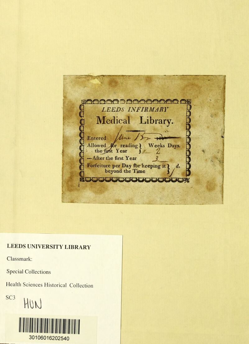 LEEDS INFIRMARY 1 Medical Library. Entered AllowedTor reading) Weeks Days. thedy-St Year f r £ —After the first Year Forfeiture per Day for keeping it\ d. beyond the Time 3 / LEEDS UNIVERSITY LIBRARY Classmark: Special Collections Health Sciences Historical Collection 30106016202540
