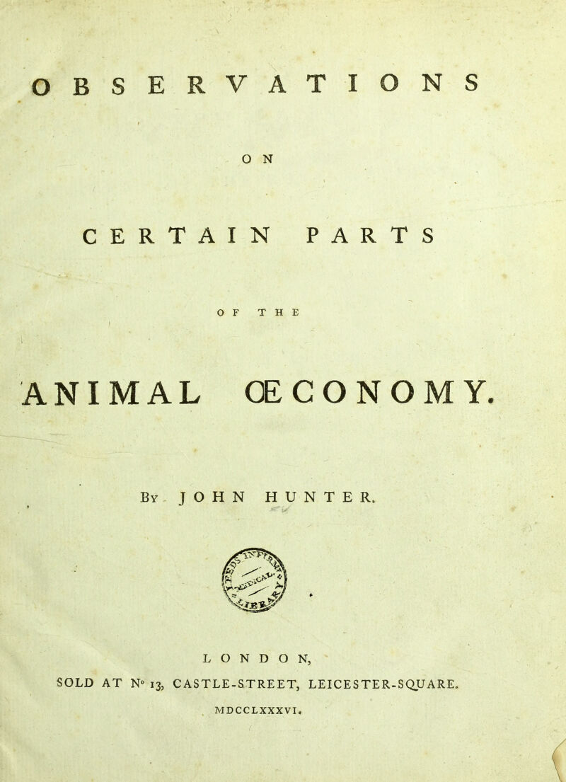 OBSERVATIONS O N CERTAIN PARTS OF THE ANIMAL (ECONOMY. By JOHN HUNTER, LONDON, SOLD AT N° 13, CASTLE-STREET, LEICESTER-SQUARE. MDCCLXXXVI, (