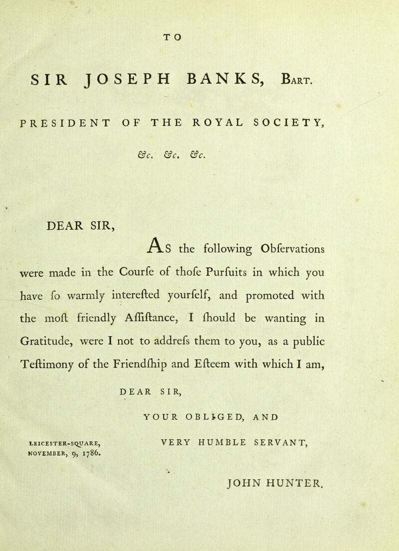 T O SIR JOSEPH BANKS, Bart. PRESIDENT OF THE ROYAL SOCIETY, &c. &c. &c. DEAR SIR, As the following Obfervations were made in the Courfe of thofe Purfuits in which you have fo warmly interested yourfelf, and promoted with the molt friendly Afliftance, I fhould be wanting in Gratitude, were I not to addrefs them to you, as a public Teftimony of the Friendfhip and Efteem with which I am, DEAR SIR, YOUR OBLIGED, AND leicester-square, VERY HUMBLE SERVANT, NOVEMBER, 9, 1786. JOHN HUNTER.